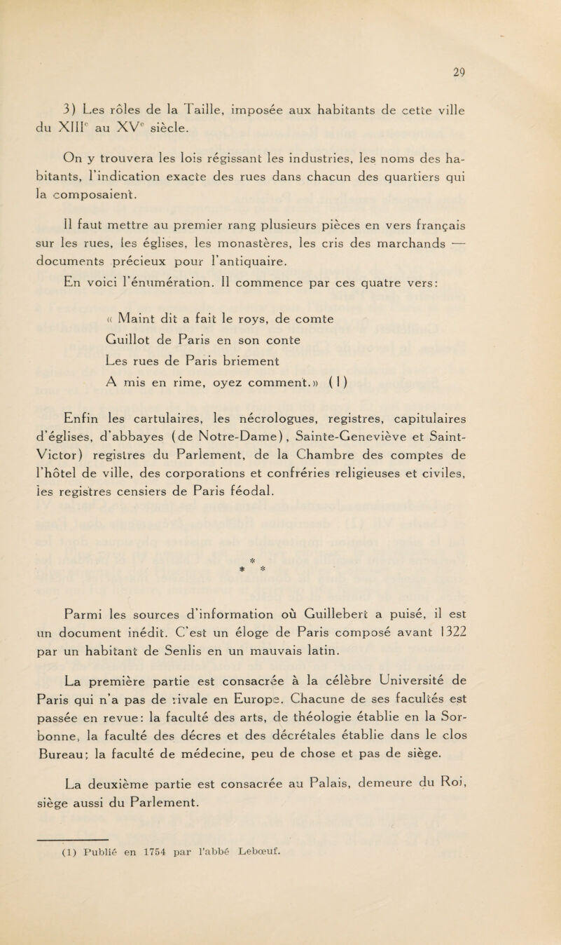 3) Les rôles de la 1 aille, imposée aux habitants de cette ville du XIIIe au XV1' siècle. On y trouvera les lois régissant les industries, les noms des ha¬ bitants, l’indication exacte des rues dans chacun des quartiers qui la composaient. Il faut mettre au premier rang plusieurs pièces en vers français sur les rues, les églises, les monastères, les cris des marchands •— documents précieux pour l’antiquaire. En voici l’énumération. Il commence par ces quatre vers: (( Maint dit a fait le roys, de comte Guillot de Paris en son conte Les rues de Paris briement A mis en rime, oyez comment.)) (1) Enfin les cartulaires, les nécrologues, registres, capitulaires d’églises, d’abbayes (de Notre-Dame), Sainte-Geneviève et Saint- Victor) registres du Parlement, de la Chambre des comptes de l’hôtel de ville, des corporations et confréries religieuses et civiles, les registres censiers de Paris féodal. Parmi les sources d’information où Guilleberc a puisé, il est un document inédit. C’est un éloge de Paris composé avant 1322 par un habitant de Senlis en un mauvais latin. La première partie est consacrée à la célèbre Université de Paris qui n’a pas de rivale en Europe. Chacune de ses facultés est passée en revue: la faculté des arts, de théologie établie en la Sor¬ bonne, la faculté des décres et des décrétales établie dans le clos Bureau; la faculté de médecine, peu de chose et pas de siège. La deuxième partie est consacrée au Palais, demeure du Roi, siège aussi du Parlement. (1) Publié en 1754 par l’abbé Lebœuf.