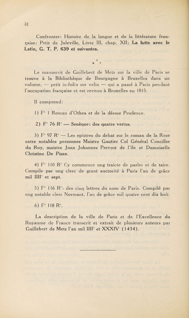 Confronter: Histoire de la langue et de la littérature fran¬ çaise: Petit de Juleville, Livre III, chap. XII; La lutte avec le Latin, G. T. P. 639 et suivantes. v*> •T» Sjjî % Le manuscrit de Guiîlebert de Mecs sur la ville de Paris se trouve à la Bibliothèque de Bourgogne à Bruxelles dans un volume, — petit in-folio sur velin — qui a passé à Paris pendant l’occupation française et est revenu à Bruxelles en 1815. Il comprend: 1 ) F0 1 Roman d’Othea et de la déesse Prudence. 2) F° 76 R — Senèque: des quatre vertus. 3) F0 97 R° — Les epistres du débat sur le roman de la Rose entre notables personnes Maistre Gautier Col Général Concilier du Roy, maistre Joan Johannes Prévost de File et Damoiselle Christine De Pisan. 4) F0 110 R° Cy commence ung traicte de parler et de taire. Compile par ung clerc de grant auctorité à Paris Fan de grâce mil IIII et sept. 5) F0 116 R°: des cinq lettres du nom de Paris. Compilé par ung notable clerc Normant, Fan de grâce mil quatre cent dix huit. 6) F0 118 R°. La description de la ville de Paris et de l’Excellence du Royaume de France transcrit et extrait de plusieurs auteurs par Guiîlebert de Mets Fan mil IIIF et XXXIV (1434).