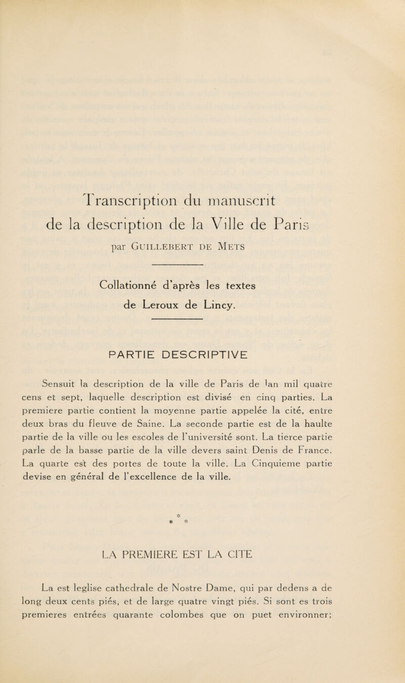 Transcription du manuscrit de la description de la Ville de Paris par Guillebert de Mets Collationné d’après les textes de Leroux de Lincy. PARTIE DESCRIPTIVE Sensuit la description de la ville de Paris de Gn mil quatre cens et sept, laquelle description est divisé en cinq parties. La première partie contient la moyenne partie appelée la cité, entre deux bras du fleuve de Saine. La seconde partie est de la haulte partie de la ville ou les escoles de l’université sont. La tierce partie parle de la basse partie de la ville devers saint Denis de France. La quarte est des portes de toute la ville. La Cinquième partie devise en général de l’excellence de la ville. * LA PREMIERE EST LA CITE La est leglise cathédrale de Nostre Dame, qui par dedens a de long deux cents piés, et de large quatre vingt piés. Si sont es trois premières entrées quarante colombes que on puet environner;