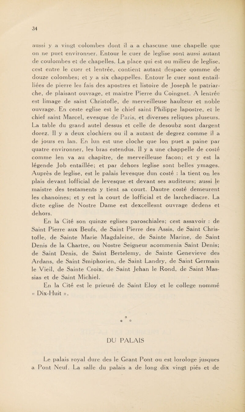 aussi y a vingt colombes dont il a a chascune une chapelle que on ne puet environner. Entour le cuer de leglise sont aussi autant de coulombes et de chapelles. La place qui est ou milieu de leglise, cest entre le cuer et lentrée, contient autant despace qomme de douze colombes; et y a six chappelles. Entour le cuer sont entail¬ lées de pierre les fais des apostres et listoire de Joseph le patriar¬ che, de plaisant ouvrage, et maistre Pierre du Coingnet. A lentrée est limage de saint Christofle, de merveilleuse haulteur et noble ouvrage. En ceste eglise est le chief saint Philippe lapostre, et le chief saint Marcel, evesque de Paris, et diverses reliques pluseurs. La table du grand autel dessus et celle de desoubz sont dargent dorez. 11 y a deux clochiers ou il a autant de degrez comme il a de jours en lan. En lun est une cloche que Ion puet a paine par quatre environner, les bras estendus. 11 y a une chappelle de costé comme len va au chapitre, de merveilleuse façon; et y est la légende Job entaillée; et par dehors leglise sont bell es ymages. Auprès de leglise, est le palais levesque dun costé : la tient on les plais devant lofficial de levesque et devant ses auditeurs; aussi le maistre des testaments y tient sa court. Dautre costé demeurent les chanoines; et y est la court de lofficial et de larchediacre. La dicte eglise de Nostre Dame est dexcellesnt ouvrage dedens et dehors. En. la Cité son quinze églises paroschiales; cest assavoir : de Saint Pierre aux Beufs, de Saint Pierre des Assis, de Saint Chris¬ tofle, de Sainte Marie Magdaleine, de Sainte Marine, de Saint Denis de la Chartre, ou Nostre Seigneur acommenia Saint Denis; de Saint Denis, de Saint Bertelemy, de Sainte Genevieve des Ardans, de Saint Smiphorien, de Saint Landry, de Saint Germain le Vieil, de Sainte Croix, de Saint Jehan le Rond, de Saint Mas- sias et de Saint Michiel. En la Cité est le prieuré de Saint Eloy et le college nommé (( Dix-Huit ». DU PALAIS Le palais royal dure des le Grant Pont ou est lorologe jusques a Pont Neuf. La salle du palais a de long dix vingt piés et de