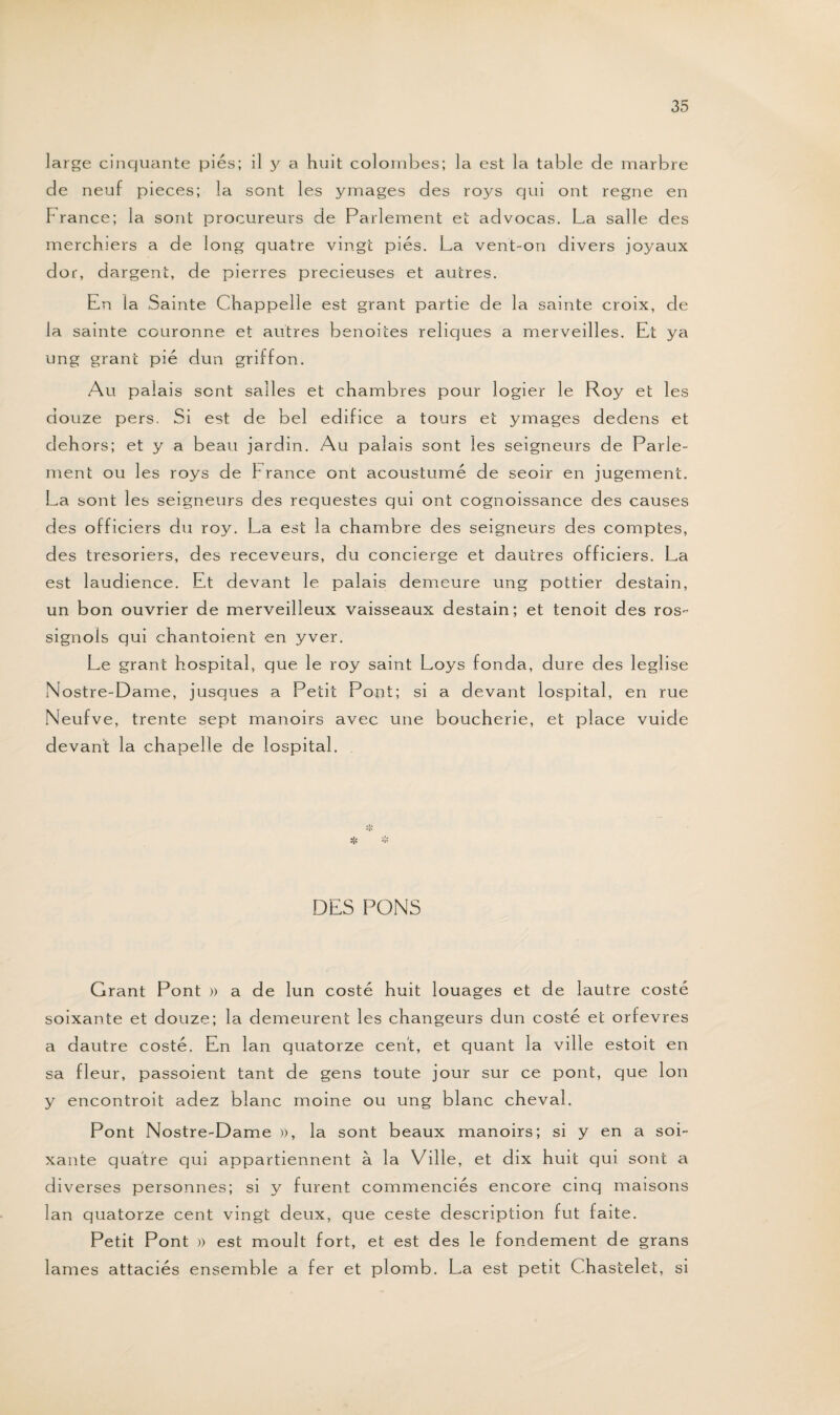 large cinquante pies; il y a huit colombes; la est la table de marbre de neuf pièces; la sont les y mages des ro3's qui ont régné en France; la sont procureurs de Parlement et advocas. La salle des merchiers a de long quatre vingt pies. La vent-on divers joyaux dor, dargent, de pierres précieuses et autres. En la Sainte Chappelle est grant partie de la sainte croix, de la sainte couronne et autres benoites reliques a merveilles. Et ya ung grant pie dun griffon. Au palais sent salles et chambres pour logier le Roy et les douze pers. Si est de bel édifice a tours et ymages dedens et dehors; et y a beau jardin. Au palais sont les seigneurs de Parle¬ ment ou les roys de France ont acoustumé de seoir en jugement. La sont les seigneurs des requestes qui ont cognoissance des causes des officiers du roy. La est la chambre des seigneurs des comptes, des trésoriers, des receveurs, du concierge et dautres officiers. La est laudience. Et devant le palais demeure ung pottier destain, un bon ouvrier de merveilleux vaisseaux destain; et tenoit des ros~ signols qui chantoient en yver. Le grant hospital, que le roy saint Loys fonda, dure des leglise Nostre-Dame, jusques a Petit Pont; si a devant lospital, en rue Neufve, trente sept manoirs avec une boucherie, et place vuide devant la chapelle de lospital. DES PONS Grant Pont » a de lun costé huit louages et de lautre costé soixante et douze; la demeurent les changeurs dun costé et orfèvres a dautre costé. En lan quatorze cent, et quant la ville estoit en sa fleur, passoient tant de gens toute jour sur ce pont, que Ion y encontroit adez blanc moine ou ung blanc cheval. Pont Nostre-Dame )), la sont beaux manoirs; si y en a soi¬ xante quatre qui appartiennent à la Ville, et dix huit qui sont a diverses personnes; si y furent commenciés encore cinq maisons lan quatorze cent vingt deux, que ceste description fut faite. Petit Pont » est moult fort, et est des le fondement de grans lames attaciés ensemble a fer et plomb. La est petit Chastelet, si