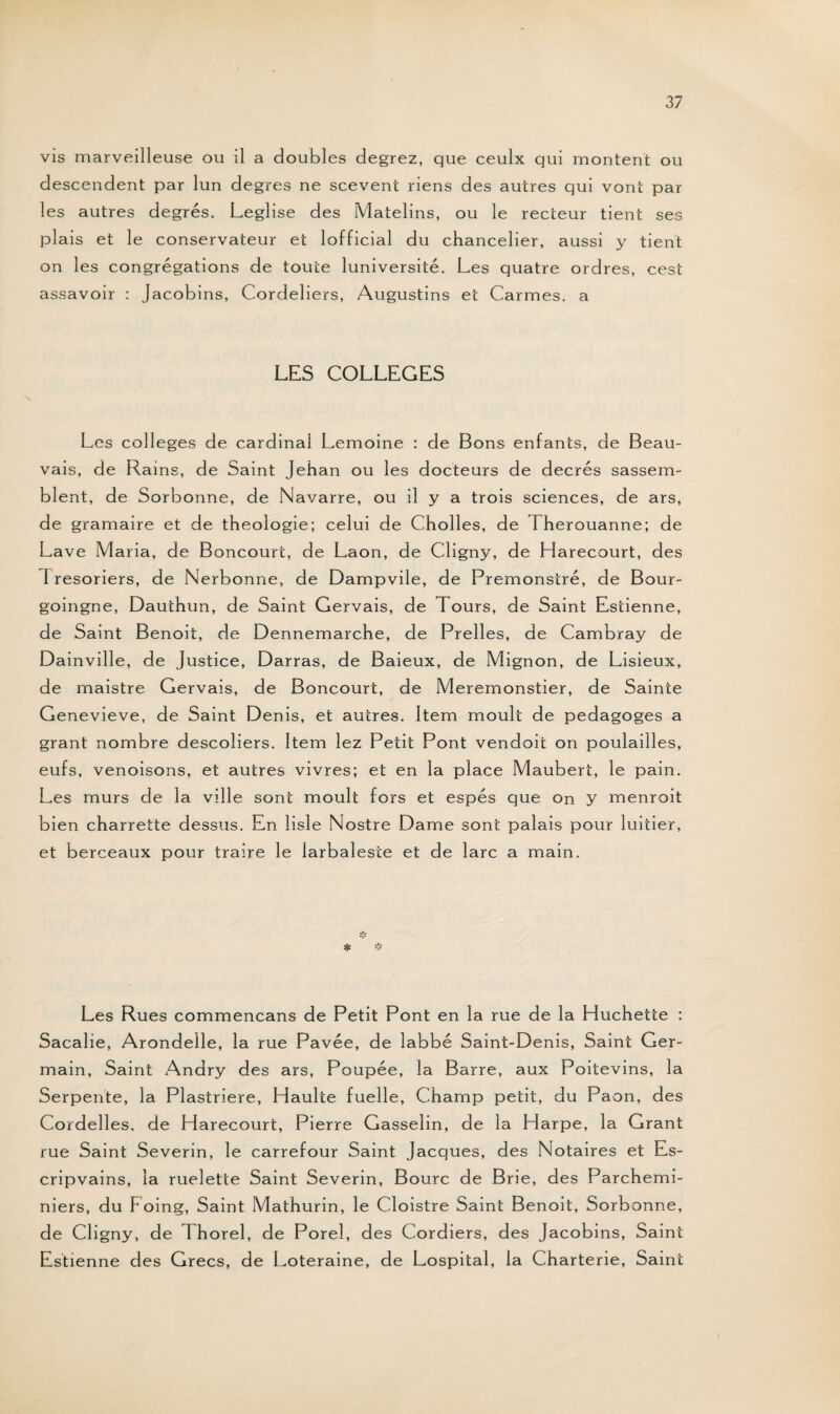 vis marveilleuse ou il a doubles degrez, que ceulx qui montent ou descendent par lun degres ne scevent riens des autres qui vont par les autres degrés. Leglise des Matelins, ou le recteur tient ses plais et le conservateur et lofficial du chancelier, aussi y tient on les congrégations de toute luniversité. Les quatre ordres, cest assavoir : Jacobins, Cordeliers, Augustins et Carmes, a LES COLLEGES Les colleges de cardinal Lemoine : de Bons enfants, de Beau¬ vais, de Rains, de Saint Jehan ou les docteurs de decrés sassem- blent, de Sorbonne, de Navarre, ou il y a trois sciences, de ars, de gramaire et de théologie; celui de Cholles, de Therouanne; de Lave Maria, de Boncourt, de Laon, de Cligny, de Harecourt, des 1 resoriers, de Nerbonne, de Dampvile, de Premonstré, de Bour- goingne, Dauthun, de Saint Gervais, de Tours, de Saint Estienne, de Saint Benoit, de Dennemarche, de Prelles, de Cambray de Dainville, de Justice, Darras, de Baieux, de Mignon, de Lisieux, de maistre Gervais, de Boncourt, de Meremonstier, de Sainte Genevieve, de Saint Denis, et autres. Item moult de pedagoges a grant nombre descoîiers. Item lez Petit Pont vendoit on poulailles, eufs, venoisons, et autres vivres; et en la place Maubert, le pain. Les murs de la ville sont moult fors et espés que on y menroit bien charrette dessus. En lisle Nostre Dame sont palais pour luitier, et berceaux pour traire le larbalesie et de lare a main. Les Rues commencans de Petit Pont en la rue de la Huchette : Sacalie, Arondelle, la rue Pavée, de labbé Saint-Denis, Saint Ger¬ main, Saint Andry des ars, Poupée, la Barre, aux Poitevins, la Serpente, la Plastriere, Haulte fuelle, Champ petit, du Paon, des Cordelles, de Harecourt, Pierre Gasselin, de la Harpe, la Grant rue Saint Severin, le carrefour Saint Jacques, des Notaires et Es- cripvains, la ruelette Saint Severin, Bourc de Brie, des Parchemi- niers, du F oing, Saint Mathurin, le Cloistre Saint Benoit, Sorbonne, de Cligny, de Thorel, de Porel, des Cordiers, des Jacobins, Saint Estienne des Grecs, de Loteraine, de Lospital, la Charterie, Saint