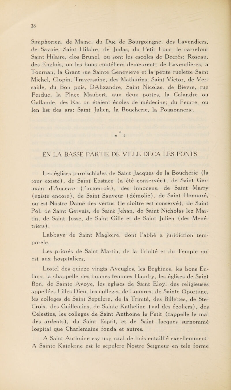 Simphorien, de Maine, du Duc de Bourgoingne, des Lavendiers, de Savoie, Saint Hilaire, de Judas, du Petit Pour, le carrefour Saint Hilaire, clos Brunei, ou sont les escoles de Decrés; Roseau, des Englois, ou les bons couteliers demeurent; de Lavendieres, a 1 ournan, la Grant rue Sainte Genevieve et ia petite ruelette Saint Michel, Clopin, 1 raversaine, des Mathurins, Saint Victor, de Ver- saille, du Bon puis, DAlixandre, Saint Nicolas, de Bievre, rue Perdue, la Place Maubert, aux deux portes, la Calandre ou Gallande, des Ras ou étaient écoles de médecine; du Feurre, ou len list des ars; Saint Julien, la Boucherie, la Po issonnerie. EN LA BASSE PARTIE DE VILLE DEÇA LES PONTS Les églises paroischiales de Saint Jacques de la Boucherie (la tour existe), de Saint Eustace (a été conservée), de Saint Ger¬ main d’Aucerre (i’auxerrois), des Innocens, de Saint Marry (existe encore), de Saint Sauveur (démolie), de Saint Honnoré, ou est Nostre Dame des vertus (le cloître est conservé), de Saint Pol, de Saint Gervais, de Saint Jehan, de Saint Nicholas lez Mar¬ tin, de Saint Josse, de Saint Gille et de Saint Julien (des Méné¬ triers) . Labbaye de Saint M agloire, dont l’abbé a juridiction tem- porele. Les priorés de Saint Martin, de la Trinité et du Temple qui est aux hospitaliers. Lostel des quinze vingts Aveugles, les Beghines, les bons En- fans, la chappelle des bonnes femmes Haudry, les églises de Saint Bon, de Sainte Avoye, les églises de Saint Eloy, des religieuses appellées Filles Dieu, les colleges de Louvres, de Sainte Oportune, les colleges de Saint Sépulcre, de la Trinité, des Billettes, de Ste- Croix, des Guillemins, de Sainte Katheline (val des écoliers), des Celestins, les colleges de Saint Anthoine le Petit (rappelle le mal des ardents), du Saint Esprit, et de Saint Jacques surnommé lospital que Charlemaine fonda et autres. A Saint Anthoine esy ung oxal de bois entaillié excellemment. A Sainte Kateleine est le sépulcre Nostre Seigneur en tele forme