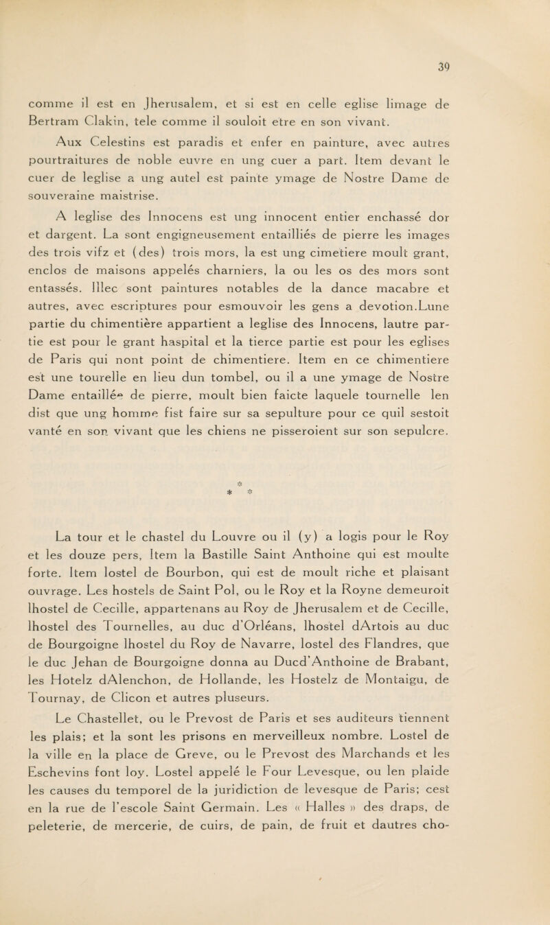 comme il est en Jherusalem, et si est en celle eglise limage de Bertram Clakin, tele comme il souloit etre en son vivant. Aux Celestins est paradis et enfer en painture, avec autres pourtraitures de noble euvre en ung cuer a part. Item devant le cuer de leglise a ung autel est painte ymage de Nostre Dame de souveraine maistrise. A leglise des Innocens est ung innocent entier enchâssé dor et dargent. La sont engigneusement entailliés de pierre les images des trois vifz et (des) trois mors, la est ung cimetiere moult grant, enclos de maisons appelés charniers, la ou les os des mors sont entassés. Iîlec sont paintures notables de la dance macabre et autres, avec escriptures pour esmouvoir les gens a dévotion.Lune partie du chimentière appartient a leglise des Innocens, lautre par¬ tie est pour le grant haspital et la tierce partie est pour les églises de Paris qui nont point de chimentiere. Item en ce chimentiere est une tourelle en lieu dun tombel, ou il a une ymage de Nostre Dame entaillée de pierre, moult bien faicte laquele tournelle len dist que ung homme fist faire sur sa sépulture pour ce quil sestoit vanté en son vivant que les chiens ne pisseroient sur son sépulcre. La tour et le chastel du Louvre ou il (y) a logis pour le Roy et les douze pers, Item la Bastille Saint Anthoine qui est moulte forte. Item lostel de Bourbon, qui est de moult riche et plaisant ouvrage. Les hostels de Saint Pol, ou le Roy et la Royne demeuroit lhostel de Cecille, appartenans au Roy de Jherusalem et de Cecille, lhostel des 1 ournelles, au duc d’Orléans, lhostel dArtois au duc de Bourgoigne lhostel du Roy de Navarre, lostel des Flandres, que le duc Jehan de Bourgoigne donna au Ducd’Anthoine de Brabant, les Hotelz dAlenchon, de Hollande, les Hostelz de Montaigu, de Lournay, de Clicon et autres pluseurs. Le Chastellet, ou le Prévost de Paris et ses auditeurs tiennent les plais; et la sont les prisons en merveilleux nombre. Lostel de la ville en la place de Greve, ou le Prévost des Marchands et les Eschevins font loy. Lostel appelé le Four Levesque, ou len plaide les causes du temporel de la juridiction de levesque de Paris; cest en la rue de Fescole Saint Germain. Les « Halles » des draps, de peleterie, de mercerie, de cuirs, de pain, de fruit et dautres cho-