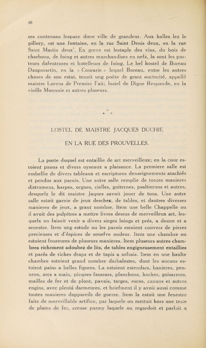 ses contenans lespace dune ville de grandeur. Aux halles lez le pillory, est une fontaine, en la rue Saint Denis deux, en la rue Saint Martin deux’. En greve est lestaple des vins, du bois de charbons, de foing et autres marchandises en nefz, la sont les por¬ teurs dafeutrures et botelleurs de foing. Le bel hostel de Bureau Daupmartin, en la « Courarie » lequel Bureau, entre les autres choses de son estât, tenoit ung poète de grant auctorité, appelle maistre Lorens de Premier Fai t; lostel de Digne Responde, en la vieille Monnoie et autres pluseurs. LOSTEL DE MAISTRE JACQUES DUCH1E EN LA RUE DES PROUVELLES. La porte duquel est entaillie de art merveilleux; en la cour es- toient paons et divers oyseaux a plaisance. La première salle est embellie de divers tableaux et escriptures denseignements atachiés et pendus aux parois. Une autre salle remplie de toutes maniérés distrumens, harpes, orgues, cielles, guiternes, psaltierons et autres, desquelz le dit maistre jaques savoit jouer de tous. Une autre salle estoit garnie de jeux deschez, de tables, et dautres diverses maniérés de jeux, a grant nombre. Item une belle Chappeîle ou il avoit des pulpitres a mettre livres dessus de merveilleux art, les- quelx on faisoit venir a divers sieges loings et prés, a destre et a senestre. Item ung estude ou les parois estoient couvers de pieres précieuses et d’éspices de souefve oudeur. Item une chambre ou estoient foureures de pluseurs maniérés. Item pluseurs autres cham¬ bres richement adoubez de lits, de tables engigneusement entailïies et parés de riches draps et de tapis a orfrais. Item en une haulte chambre estoient grand nombre darbalestes, dont les aucuns es¬ toient pains a belles figures. La estoient estendars, banieres, pen- nens, arcs a main, picques faussars, planchons, haches, guisarmes, mailles de fer et de plont, pavais, targes, escus, canons et autres engins, avec plenté darmeures, et briefment il y avoit aussi comme toutes maniérés dappareils de guerre. Item la estoit une fenestre faite de merveillable artifice, par laquele on mettoit hors une teste de plates de fer, creuse parmy laquele on regardoit et parlait a