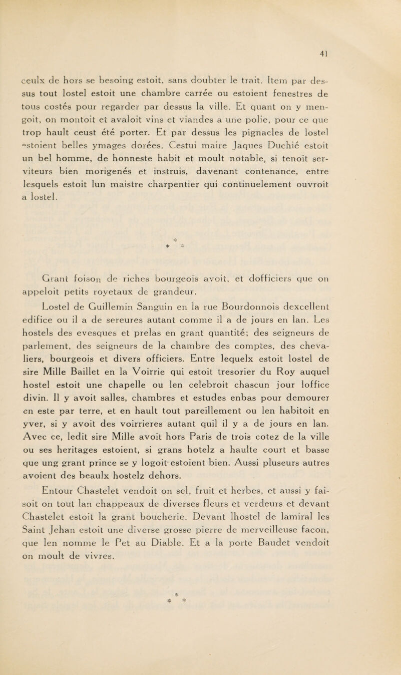 ceulx de hors se besoing estoit, sans doubter le trait. Item par des¬ sus tout lostel estoit une chambre carrée ou estoient fenestres de tous costés pour regarder par dessus la ville. Et quant on y men- goit, on montoit et avaloit vins et viandes a une polie, pour ce que trop hault ceust été porter. Et par dessus les pignacles de lostel estaient belles ymages dorées. Cestui maire Jaques Duchié estoit un bel homme, de honneste habit et moult notable, si tenoit ser¬ viteurs bien morigénés et instruis, davenant contenance, entre lesquels estoit lun maistre charpentier qui continuelement ouvroit a lostel. * Grant foison de riches bourgeois avoit, et dofficiers que on appeloit petits royetaux de grandeur. Lostel de Guillemin Sanguin en la rue Bourdonnois dexcellent édifice ou il a de sereures autant comme il a de jours en lan. Les hostels des evesques et prelas en grant quantité; des seigneurs de parlement, des seigneurs de la chambre des comptes, des cheva¬ liers, bourgeois et divers officiers. Entre lequelx estoit lostel de sire Mille Baillet en la Voirrie qui estoit trésorier du Roy auquel hostel estoit une chapelle ou len celebroit chascun jour loffice divin. Il y avoit salles, chambres et estudes enbas pour demourer en este par terre, et en hault tout pareillement ou len habitoit en yver, si y avoit des voirrieres autant quil il y a de jours en lan. Avec ce, ledit sire Mille avoit hors Paris de trois cotez de la ville ou ses héritages estoient, si grans hotelz a haulte court et basse que ung grant prince se y îogoit estoient bien. Aussi pluseurs autres avoient des beaulx hostelz dehors. Entour Chastelet vendoit on sel, fruit et herbes, et aussi y fai- soit on tout lan chappeaux de diverses fleurs et verdeurs et devant Chastelet estoit la grant boucherie. Devant lhostel de lamiral les Saint Jehan estoit une diverse grosse pierre de merveilleuse façon, que len nomme le Pet au Diable. Et a la porte Baudet vendoit on moult de vivres.