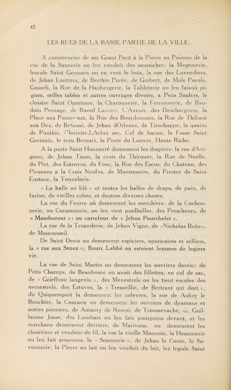 LES RUES DE LA BASSE PARTIE DE LA VILLE. A commencier de sur Grant Pont à la Pierre au Poisson de la rue de la Saunerie ou len vendoit des saussiches: la Megesserie, lescole Saint Germain ou en vent le bois, la rue des Lavendiers, de Jehan Lontiers, de Berthin Porée, de Guibert, de Male Porole, Gosseli, la Rue de la Haubergerie, la I ableterie ou len faisoit pi- gnes, œilles tables et autres ouvrages divoire, a Petis Soulers, le cloistre Saint Oportune, la Charonnerie, la Ferronnerie, de Bau¬ doin Prenage, de Raoul Lasnier, L’Avenir, des Deschargeurs, la PI ace aux Pourceaux, la Rue des Bourdonnois, la Rue de 1 hibaut aux Dez, de Betmssi, de Jehan dOrleans, de Firechappe, la quains de Pon'this, * doriette,LArbre sec. Cul de bacon, la Fosse Saint Germain, le trou Bernart, la Porte du Louvre, Haute Riche. A la porte Saint Honnorré demeurent les drapiers: la rue dAvi¬ gnon, de Jehan 1 ison, la crois du 1 hirouer, la Rue de Neelle, du Piet, des Estruves, du Four, la Rue des Escus, du Chateau, des Pironnes a la Crois Neufvs, de Montmartre, du Prestre de Saint Eustace, la d onnelerie. (( La halle au blé » et toutes les halles de draps, de pain, de farine, de vieilles robes, et dautres diverses choses. La rue du Feurre où demeurent les merchiers: de la Cochon¬ nerie, ou Corsonnerie, ou len vent poullailles, des Prescheurs, de « Maudestour » : au carrefour de « Jehan Pourchelet ». La rue de la Fruanderie, de Jehan Vigne, de ((Nicholas Buée», de Mauconseil. De Saint Denis ou demeurent espiciers, apoticaires et selliers, la (( rue aux Senez », Bourc Labbé ou estoient femmes de legiere vie. La rue de Saint Martin ou demeurent les ouvriers darein : de Petis Champs, de Beaubourc ou avoit des fillettes, en cul de sac, de (( Grieffrou langevin », des Ménestrels ou les tient escoles des ménestrels, des Es-tuves, la « Tresseillie, de Bertrant qui dort », du Quiquempoit la demeurent les orfèvres, la rue de Aubry le Bouchîer, la Courarie ou demeurent les ouvriers de dyamans et autres pierriers, de Amaury de Roussi, de Troussevache, do Guil¬ laume Josse, des Lombars ou len fais pourpoins devant, et les marchans demeurent derrière, de Marivaus, ou demeurent les ciouetiers et vendeur-de fil, la rue la vieille Monnoie, la Heaumerie ou len fait arrneures, la « Seaunerie », de Jehan le Conte, le Sa¬ vonnerie, la Pierre au lait ou len vendoit du lait, lez legisle Saint