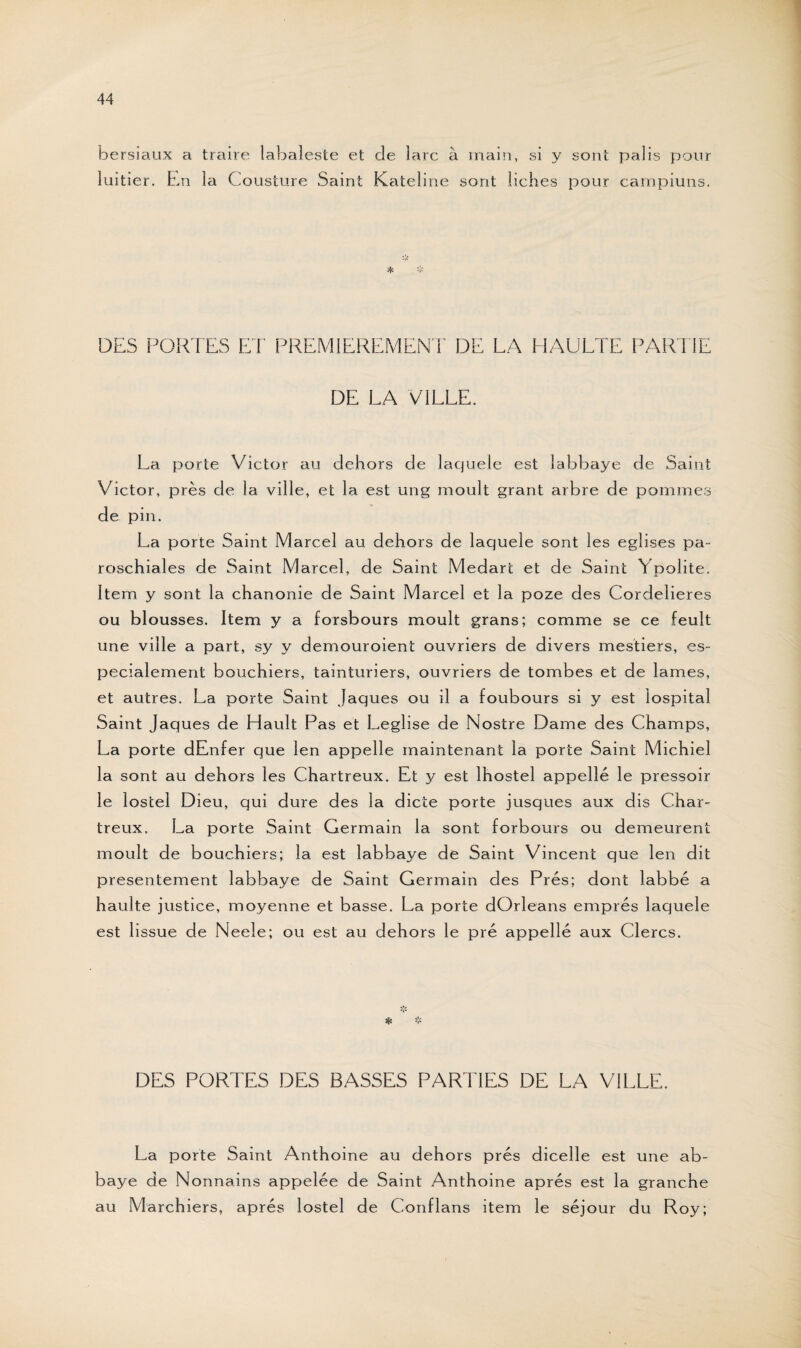 bersiaux a trairez labaleste et de lare à main, si y sont luitier. Ln la Cousture Saint Kateline sont liches pour palis pour campiuns. DES PORTES ET PREMIEREMENT DE LA HAULTE PARTIE DE LA VILLE. La porte Victor au dehors de laquele est labbaye de Saint Victor, près de la v il le, et la est ung moult grant arbre de pommes de pin. La porte Saint Marcel au dehors de laquele sont les églises pa- roschiales de Saint Marcel, de Saint Medart et de Saint Ypolite. Item y sont la chanonie de Saint Marcel et la poze des Cordelieres ou blousses. Item y a forsbours moult grans; comme se ce feult une ville a part, sy y demouroient ouvriers de divers mestiers, es- pecialement bouchiers, tainturiers, ouvriers de tombes et de lames, et autres. La porte Saint Jaques ou il a foubours si y est lospital Saint Jaques de LIault Pas et Leglise de Nostre Dame des Champs, La porte dEnfer que len appelle maintenant la porte Saint Michiel la sont au dehors les Chartreux. Et y est lhostel appelle le pressoir le lostel Dieu, qui dure des la dicte porte jusques aux dis Char¬ treux, La porte Saint Germain la sont forbours ou demeurent moult de bouchiers; la est labbaye de Saint Vincent que len dit présentement labbaye de Saint Germain des Prés; dont labbé a haulte justice, moyenne et basse. La porte dOrleans emprés laquele est lissue de Neele; ou est au dehors le pré appellé aux Clercs. Ht * DES PORTES DES BASSES PARTIES DE LA VILLE. La porte Saint Anthoine au dehors prés dicelle est une ab¬ baye de Nonnains appelée de Saint Anthoine après est la granche au Marchiers, après lostel de Conflans item le séjour du Roy;