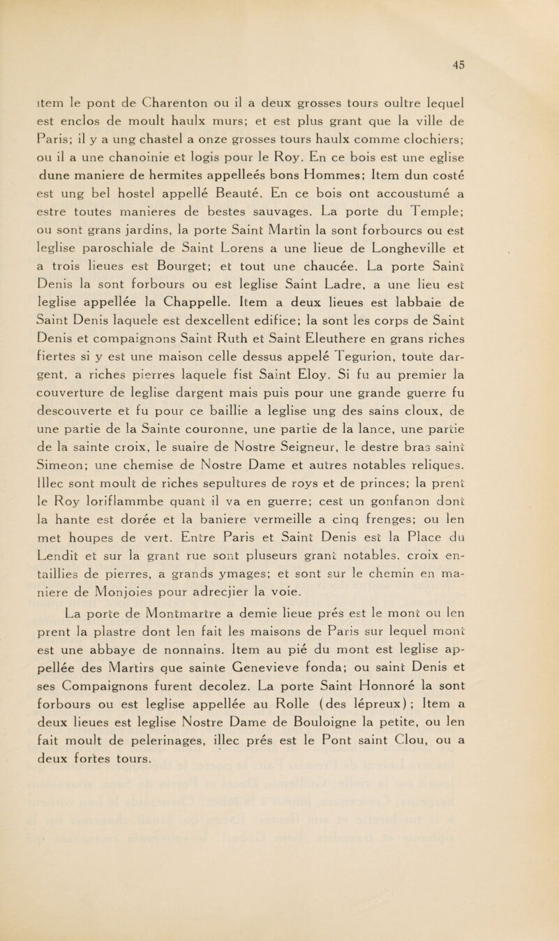 item le pont de Charenton ou il a deux grosses tours oultre lequel est enclos de moult haulx murs; et est plus grant que la ville de Paris; il y a ung chastel a onze grosses tours haulx comme clochiers; ou il a une chanoinie et logis pour le Roy. En ce bois est une eglise dune maniéré de hermites appelleés bons Hommes; Item dun costé est ung bel hostel appelle Beauté. En ce bois ont accoustumé a estre toutes maniérés de bestes sauvages. La porte du Temple; ou sont grans jardins, la porte Saint Martin la sont forbourcs ou est leglise paroschiale de Saint Lorens a une lieue de Longheville et a trois lieues est Bourget; et tout une chaucée. La porte Saint Denis la sont forbours ou est leglise Saint Ladre, a une lieu est leglise appellée la Chappelle. Item a deux lieues est labbaie de Saint Denis laquele est dexcellent édifice; la sont les corps de Saint Denis et compaignons Saint Ruth et Saint Lleuthere en grans riches fiertés si y est une maison celle dessus appelé Tegurion, toute dar- gent, a riches pierres laquele fist Saint Eloy. Si fu au premier la couverture de leglise dargent mais puis pour une grande guerre fu descouverte et fu pour ce baill ie a leglise ung des sains doux, de une partie de la Sainte couronne, une partie de la lance, une partie de la sainte croix, le suaire de Nostre Seigneur, le destre bras saint Simeon; une chemise de Nostre Dame et autres notables reliques, lllec sont moult de riches sépultures de roys et de princes; la prent le R03/ loriflammbe quant il va en guerre; cest un gonfanon dont la hante est dorée et la baniere vermeille a cinq frenges; ou len met houpes de vert. Entre Paris et Saint Denis est la Place du Lendit et sur la grant rue sont pluseurs grant notables, croix en- taillies de pierres, a grands ymages; et sont sur le chemin en ma¬ niéré de Monjoies pour adrecjier la voie. La porte de Montmartre a demie lieue prés est le mont ou len prent la piastre dont len fait les maisons de Paris sur lequel mont est une abbaye de nonnams. Item au pié du mont est leglise ap¬ pellée des Martirs que sainte Genevieve fonda; ou saint Denis et ses Compaignons furent decolez. La porte Saint Honnoré la sont forbours ou est leglise appellée au Rolle (des lépreux); Item a deux lieues est leglise Nostre Darne de Bouloigne la petite, ou len fait moult de pèlerinages, illec prés est le Pont saint Clou, ou a deux fortes tours.