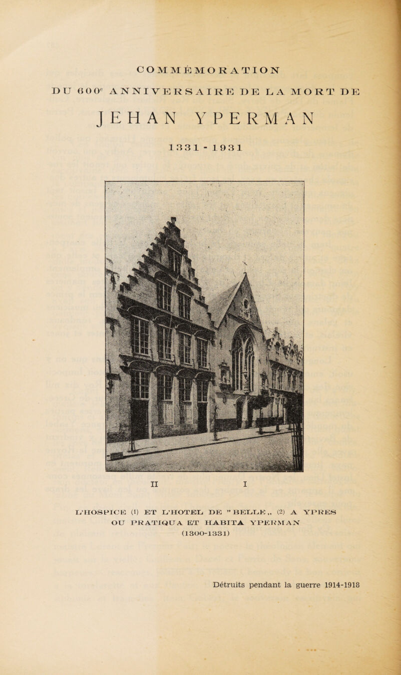 D ü II I COMMÉMORATION 60 0e ANNIVERSAIRE DE LA MORT DE JEHAN YPERMAN 1331 - 1931 L’HOSPICE (1) ET L’HOTEL DE BELLE,, (2) A YPRES OU PRATIQUA ET HABITA YPERMAN (1300-1331) Détruits pendant la guerre 1914-1918