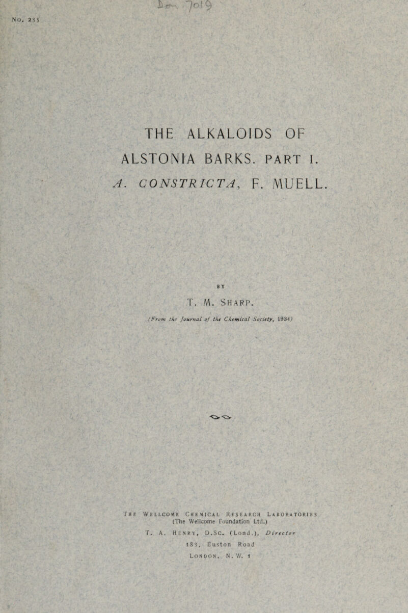 THE ALKALOIDS OF ALSTONIA BARKS. PART I. A. CONSTRICT A, F. MU ELL B Y T. M. Sharp. (From the Journal of tht Chemical Society, 1934,1 The Wellcome Chemical Research Laboratories (The Wellcome Foundation Ltd.) T. A. Henry, D.SC. (Lond.), Director lS3 , Euston Road London, N. W. i