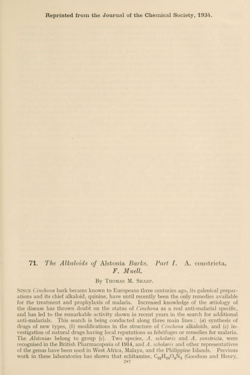 Reprinted from the Journal of the Chemical Society, 1934. 71. The Alkaloids of Alstonia Barks. Part I. A. constrict a, F. Muell. By Thomas M. Sharp. Since Cinchona bark became known to Europeans three centuries ago, its galenical prepar¬ ations and its chief alkaloid, quinine, have until recently been the only remedies available for the treatment and prophylaxis of malaria. Increased knowledge of the aetiology of the disease has thrown doubt on the status of Cinchona as a real anti-malarial specific, and has led to the remarkable activity shown in recent years in the search for additional anti-malarials. This search is being conducted along three main lines : (a) synthesis of drugs of new types, (b) modifications in the structure of Cinchona alkaloids, and (c) in¬ vestigation of natural drugs having local reputations as febrifuges or remedies for malaria. The Alstonias belong to group (c). Two species, A. scliolaris and A. constricla, were recognised in the British Pharmacopoeia of 1914, and A. scliolaris and other representatives of the genus have been used in West Africa, Malaya, and the Philippine Islands. Previous work in these laboratories has shown that echitamine, C22H2804N2 (Goodson and Henry,