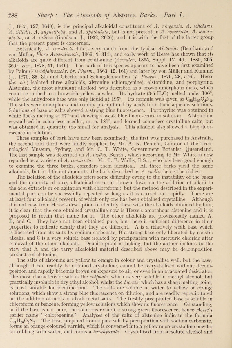 J., 1925, 127, 1640), is the principal alkaloidal constituent of A. congensis, A. scholaris, A. Gilletii, A. angustiloba, and A. spathulata, but is not present in A. constricta, A. macro- phylla, or A. villosa (Goodson, J., 1932, 2626), and it is with the first of the latter group that the present paper is concerned. Botanicalfy, A. constricta differs very much from the typical Alstonias (Bentham and von Muller, Flora Australiensis, 1869, 4, 314), and early work of Hesse has shown that its alkaloids are quite different from echitamine (Annalen, 1865, Suppl. IV, 40; 1880, 205, 360; Ber., 1878, 11, 1546). The bark of this species appears to have been first examined by Palm (Vierteljahresschr. pr. Pharm., 1863, 12, 161) and later by von Muller and Rummel (J., 1879, 35, 31) and Oberlin and Schlagdenhauffen (/. Pharm., 1879, 23, 576). Hesse (loc. cit.) isolated three alkaloids, alstonine (chlorogenine), alstonidine, and porphyrine. Alstonine, the most abundant alkaloid, was described as a brown amorphous mass, which could be rubbed to a brownish-yellow powder. Its hydrate (3-5 H20) melted under 100°, while the anhydrous base was only liquid at 195°. Its formula was given as C22H20O4N2. The salts were amorphous and readily precipitated by acids from their aqueous solutions. Solutions of base or salts showed a strong blue fluorescence. Porphyrine was obtained in white flocks melting at 97° and showing a weak blue fluorescence in solution. Alstonidine crystallised in colourless needles, m. p. 181°, and formed colourless crystalline salts, but was obtained in quantity too small for analysis. This alkaloid also showed a blue fluor¬ escence in solution. Three samples of bark have now been examined; the first was purchased in Australia, the second and third were kindly supplied by Mr. A. R. Penfold, Curator of the Tech¬ nological Museum, Sydney, and Mr. C. T. White, Government Botanist, Queensland. The last sample was described as A. mollis, Benth., which according to Mr. White is now regarded as a variety of A. constricta. Mr. T. E. Wallis, B.Sc., v/ho has been good enough to examine the three barks, considers them identical. All three barks yield the same alkaloids, but in different amounts, the bark described as A. mollis being the richest. The isolation of the alkaloids offers some difficulty owing to the instability of the bases and the quantity of tarry alkaloidal material thrown down on the addition of alkali to the acid extracts or on agitation with chloroform; but the method described in the experi¬ mental part can be successfully repeated so long as it is carried out rapidly. There are at least four alkaloids present, of which only one has been obtained crystalline. Although it is not easy from Hesse’s description to identify these with the alkaloids obtained by him, it is clear that the one obtained crystalline now is Hesse’s amorphous alstonine and it is proposed to retain that name for it. The other alkaloids are provisionally named A, B, and C. They have not been obtained pure, but there is sufficient difference in their properties to indicate clearly that they are different. A is a relatively weak base which is liberated from its salts by sodium carbonate, B a strong base only liberated by caustic alkalis, and C is a very soluble base isolated by precipitation with mercuric chloride after removal of the other alkaloids. Definite proof is lacking, but the author inclines to the view that A and the tarry alkaloidal material described above may be decomposition products of alstonine. The salts of alstonine are yellow to orange in colour and crystallise well, but the base, although it can readily be obtained crystalline, cannot be recrystallised without decom¬ position and rapidly becomes brown on exposure to air, or even in an evacuated desiccator. The most characteristic salt is the sulphate, which is very soluble in methyl alcohol, but practically insoluble in dry ethyl alcohol, whilst the picrate, which has a sharp melting point, is most suitable for identification. The salts are soluble in water to yellow or orange solutions, which show a strong blue fluorescence on dilution, and are readily reprecipitated on the addition of acids or alkali metal salts. The freshly precipitated base is soluble in chloroform or benzene, forming yellow solutions which show no fluorescence. On standing, or if the base is not pure, the solutions exhibit a strong green fluorescence, hence Hesse’s earlier name “ chlorogenine.” Analyses of the salts of alstonine indicate the formula C21H20O3N2. The base, prepared from a pure salt by precipitation with sodium carbonate, forms an orange-coloured varnish, which is converted into a yellow microcrystalline powder on rubbing with water, and forms a tetrahydrate. Crystallised from absolute alcohol and