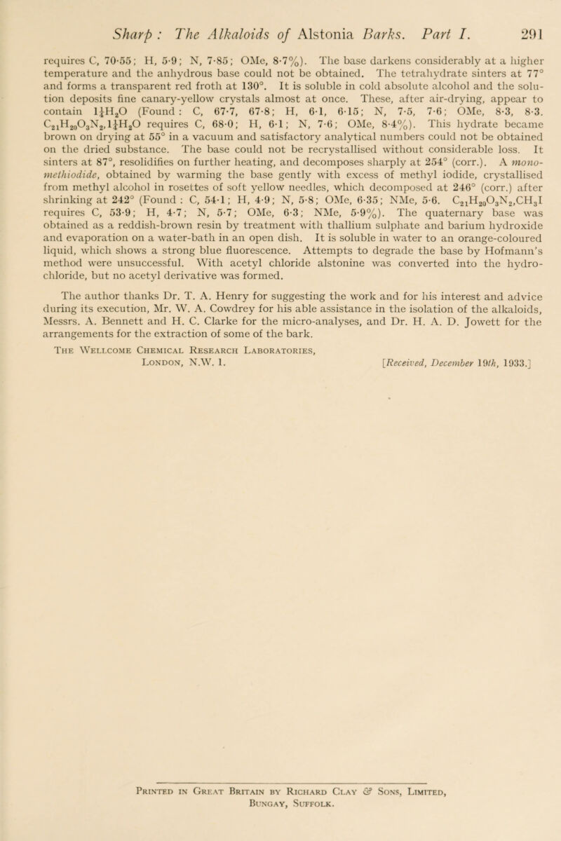 requires C, 70-55; H, 5-9; N, 7-85; OMe, 8-7%). The base darkens considerably at a higher temperature and the anhydrous base could not be obtained. The tetrahydrate sinters at 77° and forms a transparent red froth at 130°. It is soluble in cold absolute alcohol and the solu¬ tion deposits fine canary-yellow crystals almost at once. These, after air-drying, appear to contain 1£H20 (Found: C, 67-7, 67-8; H, 6-1, 6-15; N, 7-5, 7-6; OMe, 8-3, 8-3. C21H20O3N2,1£H20 requires C, 68-0; H, 6-1; N, 7-6; OMe, 8-4%). This hydrate became brown on drying at 55° in a vacuum and satisfactory analytical numbers could not be obtained on the dried substance. The base could not be recrystallised without considerable loss. It sinters at 87°, resolidifies on further heating, and decomposes sharply at 254° (corr.). A mono- methiodide, obtained by warming the base gently with excess of methyl iodide, crystallised from methyl alcohol in rosettes of soft yellow needles, which decomposed at 246° (corr.) after shrinking at 242° (Found : C, 54-1; H, 4-9; N, 5-8; OMe, 6-35; NMe, 5-6. C21H20O3N2,CH3I requires C, 53-9; H, 4-7; N, 5-7; OMe, 6-3; NMe, 5-9%). The quaternary base was obtained as a reddish-brown resin by treatment with thallium sulphate and barium hydroxide and evaporation on a water-bath in an open dish. It is soluble in water to an orange-coloured liquid, which shows a strong blue fluorescence. Attempts to degrade the base by Hofmann’s method were unsuccessful. With acetyl chloride alstonine was converted into the hydro¬ chloride, but no acetyl derivative was formed. The author thanks Dr. T. A. Henry for suggesting the work and for his interest and advice during its execution, Mr. W. A. Cowdrey for his able assistance in the isolation of the alkaloids, Messrs. A. Bennett and H. C. Clarke for the micro-analyses, and Dr. H. A. D. Jowett for the arrangements for the extraction of some of the bark. The Wellcome Chemical Research Laboratories, London, N.W. 1. [Received, December 19th, 1933.] Printed in Great Britain by Richard Clay & Sons, Limited, Bungay, Suffolk.
