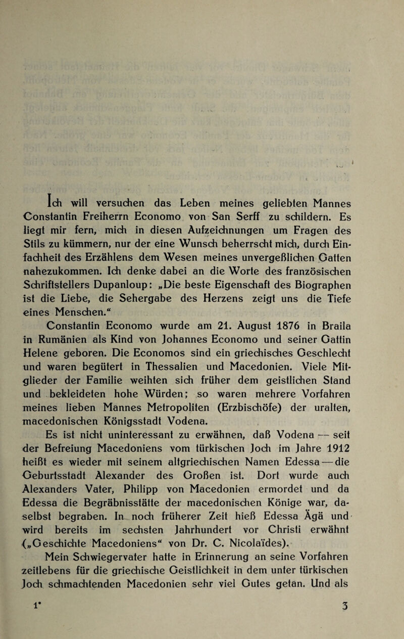 Ich will versuchen das Leben meines geliebten Mannes Constantin Freiherrn Economo von San Serff zu schildern. Es liegt mir fern, mich in diesen Aufzeichnungen um Fragen des Stils zu kümmern, nur der eine Wunsch beherrscht mich, durch Ein¬ fachheit des Erzählens dem Wesen meines unvergeßlichen Gatten nahezukommen. Ich denke dabei an die Worte des französischen Schriftstellers Dupanloup: „Die beste Eigenschaft des Biographen ist die Liebe, die Sehergabe des Herzens zeigt uns die Tiefe eines Menschen.“ Constantin Economo wurde am 21. August 1876 in Braila in Rumänien als Kind von Johannes Economo und seiner Gattin Helene geboren. Die Economos sind ein griechisches Geschlecht und waren begütert in Thessalien und Macedonien. Viele Mit¬ glieder der Familie weihten sich früher dem geistlichen Stand und bekleideten hohe Würden; so waren mehrere Vorfahren meines lieben Mannes Metropoliten (Erzbischöfe) der uralten, macedonischen Königsstadt Vodena. Es ist nicht uninteressant zu erwähnen, daß Vodena *— seit der Befreiung Macedoniens vom türkischen Joch im Jahre 1912 heißt es wieder mit seinem altgriechischen Namen Edessa — die Geburtsstadt Alexander des Großen ist. Dort wurde auch Alexanders Vater, Philipp von Macedonien ermordet und da Edessa die Begräbnisstätte der macedonischen Könige war, da- _ •• selbst begraben. In noch früherer Zeit hieß Edessa Agä und- wird bereits im sechsten Jahrhundert vor Christi erwähnt {„Geschichte Macedoniens“ von Dr. C. Nicola'ides). Mein Schwiegervater hatte in Erinnerung an seine Vorfahren zeitlebens für die griechische Geistlichkeit in dem unter türkischen Joch schmachtenden Macedonien sehr viel Gutes getan. Und als