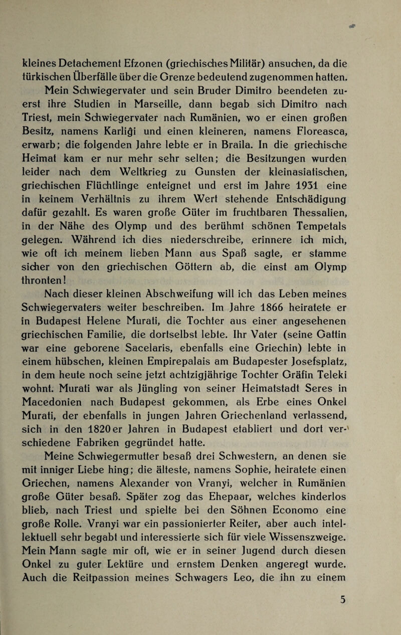 nP kleines Detachement Efzonen (griechisches Militär) ansuchen, da die türkischen Überfälle über die Grenze bedeutend zugenommen hatten. Mein Schwiegervater und sein Bruder Dimitro beendeten zu¬ erst ihre Studien in Marseille, dann begab sich Dimitro nach Triest, mein Schwiegervater nach Rumänien, wo er einen großen Besitz, namens Karligi und einen kleineren, namens Floreasca, erwarb; die folgenden Jahre lebte er in Braila. In die griechische Heimat kam er nur mehr sehr selten; die Besitzungen wurden leider nach dem Weltkrieg zu Gunsten der kleinasiatischen, griechischen Flüchtlinge enteignet und erst im Jahre 1931 eine in keinem Verhältnis zu ihrem Wert stehende Entschädigung dafür gezahlt. Es waren große Güter im fruchtbaren Thessalien, in der Nähe des Olymp und des berühmt schönen Tempetals gelegen. Während ich dies niederschreibe, erinnere ich mich, wie oft ich meinem lieben Mann aus Spaß sagte, er stamme sicher von den griechischen Göttern ab, die einst am Olymp thronten! Nach dieser kleinen Abschweifung will ich das Leben meines Schwiegervaters weiter beschreiben. Im Jahre 1866 heiratete er in Budapest Helene Murati, die Tochter aus einer angesehenen griechischen Familie, die dortselbst lebte. Ihr Vater (seine Gattin war eine geborene Sacelaris, ebenfalls eine Griechin) lebte in einem hübschen, kleinen Empirepalais am Budapester Josefsplatz, in dem heute noch seine jetzt achtzigjährige Tochter Gräfin Teleki wohnt. Murati war als Jüngling von seiner Heimatstadt Seres in Macedonien nach Budapest gekommen, als Erbe eines Onkel Murati, der ebenfalls in jungen Jahren Griechenland verlassend, sich in den 1820 er Jahren in Budapest etabliert und dort ver-' schiedene Fabriken gegründet hatte. Meine Schwiegermutter besaß drei Schwestern, an denen sie mit inniger Liebe hing; die älteste, namens Sophie, heiratete einen Griechen, namens Alexander von Vranyi, welcher in Rumänien große Güter besaß. Später zog das Ehepaar, welches kinderlos blieb, nach Triest und spielte bei den Söhnen Economo eine große Rolle. Vranyi war ein passionierter Reiter, aber auch intel¬ lektuell sehr begabt und interessierte sich für viele Wissenszweige. Mein Mann sagte mir oft, wie er in seiner Jugend durch diesen Onkel zu guter Lektüre und ernstem Denken angeregt wurde. Auch die Reitpassion meines Schwagers Leo, die ihn zu einem