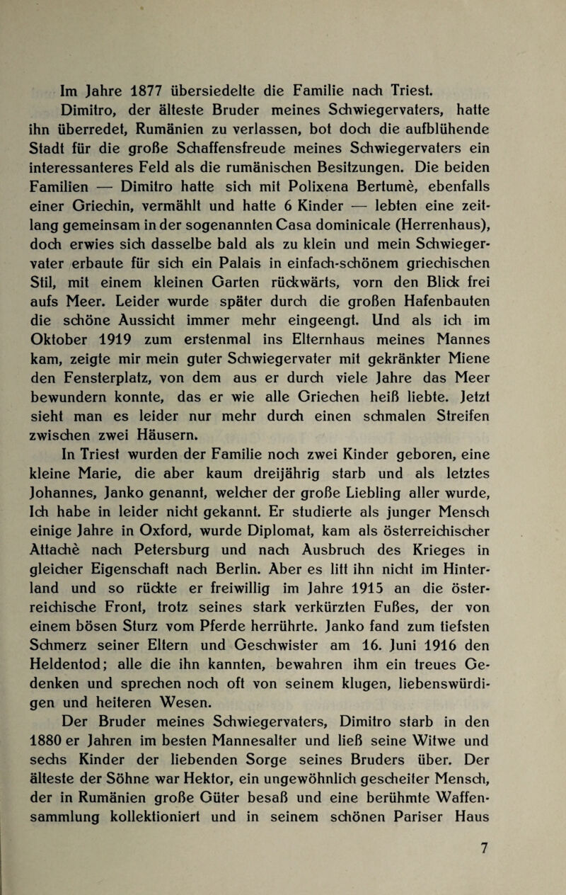 Im Jahre 1877 übersiedelte die Familie nach Triest. Dimitro, der älteste Bruder meines Schwiegervaters, hatte ihn überredet, Rumänien zu verlassen, bot doch die aufblühende Stadt für die große Schaffensfreude meines Schwiegervaters ein interessanteres Feld als die rumänischen Besitzungen. Die beiden Familien — Dimitro hatte sich mit Polixena Bertume, ebenfalls einer Griechin, vermählt und hatte 6 Kinder — lebten eine zeit¬ lang gemeinsam in der sogenannten Casa dominicale (Herrenhaus), doch erwies sich dasselbe bald als zu klein und mein Schwieger¬ vater erbaute für sich ein Palais in einfach-schönem griechischen Stil, mit einem kleinen Garten rückwärts, vorn den Blick frei aufs Meer. Leider wurde später durch die großen Hafenbauten die schöne Aussicht immer mehr eingeengt. Und als ich im Oktober 1919 zum erstenmal ins Elternhaus meines Mannes kam, zeigte mir mein guter Schwiegervater mit gekränkter Miene den Fensterplatz, von dem aus er durch viele Jahre das Meer bewundern konnte, das er wie alle Griechen heiß liebte. Jetzt sieht man es leider nur mehr durch einen schmalen Streifen zwischen zwei Häusern. In Triest wurden der Familie noch zwei Kinder geboren, eine kleine Marie, die aber kaum dreijährig starb und als letztes Johannes, Janko genannt, welcher der große Liebling aller wurde, Ich habe in leider nicht gekannt. Er studierte als junger Mensch einige Jahre in Oxford, wurde Diplomat, kam als österreichischer Attache nach Petersburg und nach Ausbruch des Krieges in gleicher Eigenschaft nach Berlin. Aber es litt ihn nicht im Hinter¬ land und so rückte er freiwillig im Jahre 1915 an die öster¬ reichische Front, trotz seines stark verkürzten Fußes, der von einem bösen Sturz vom Pferde herrührte. Janko fand zum tiefsten Schmerz seiner Eltern und Geschwister am 16. Juni 1916 den Heldentod; alle die ihn kannten, bewahren ihm ein treues Ge¬ denken und sprechen noch oft von seinem klugen, liebenswürdi¬ gen und heiteren Wesen. Der Bruder meines Schwiegervaters, Dimitro starb in den 1880 er Jahren im besten Mannesalter und ließ seine Witwe und sechs Kinder der liebenden Sorge seines Bruders über. Der älteste der Söhne war Hektor, ein ungewöhnlich gescheiter Mensch, der in Rumänien große Güter besaß und eine berühmte Waffen¬ sammlung kollektioniert und in seinem schönen Pariser Haus