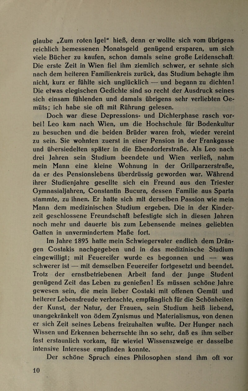 glaube „Zum roten Igel“ hieß, denn er wollte sich vom übrigens reichlich bemessenen Monatsgeld genügend ersparen, um sich viele Bücher zu kaufen, schon damals seine große Leidenschaft. Die erste Zeit in Wien fiel ihm ziemlich schwer, er sehnte sich nach dem heiteren Familienkreis zurück, das Studium behagte ihm nicht, kurz er fühlte sich unglücklich — und begann zu dichten! Die etwas elegischen Gedichte sind so recht der Ausdruck seines sich einsam fühlenden und damals übrigens sehr verliebten Ge¬ müts; ich habe sie oft mit Rührung gelesen. Doch war diese Depressions- und Dichterphase rasch vor¬ bei! Leo kam nach Wien, um die Hochschule für Bodenkultur zu besuchen und die beiden Brüder waren froh, wieder vereint zu sein. Sie wohnten zuerst in einer Pension in der Frankgasse und übersiedelten später in die Ebendorferstraße. Als Leo nach drei Jahren sein Studium beendete und Wien verließ, nahm mein Mann eine kleine Wohnung in der Grillparzerstraße, da er des Pensionslebens überdrüssig geworden war. Während ihrer Studienjahre gesellte sich ein Freund aus den Triester Gymnasialjahren, Constantin Bucura, dessen Familie aus Sparta stammte, zu ihnen. Er hatte sich mit derselben Passion wie mein Mann dem medizinischen Studium ergeben. Die in der Kinder¬ zeit geschlossene Freundschaft befestigte sich in diesen Jahren noch mehr und dauerte bis zum Lebensende meines geliebten Gatten in unvermindertem Maße fort. Im Jahre 1895 hatte mein Schwiegervater endlich dem Drän¬ gen Costakis nachgegeben und in das medizinische Studium eingewilligt; mit Feuereifer wurde es begonnen und — was schwerer ist — mit demselben Feuereifer fortgesetzt und beendet. Trotz der ernstbetriebenen Arbeit fand der junge Student genügend Zeit das Leben zu genießen! Es müssen schöne Jahre gewesen sein, die mein lieber Costaki mit offenen Gemüt und heiterer Lebensfreude verbrachte, empfänglich für die Schönheiten der Kunst, der Natur, der Frauen, sein Studium heiß liebend, unangekränkelt von ödem Zynismus und Materialismus, von denen er sich Zeit seines Lebens freizuhalten wußte. Der Hunger nach Wissen und Erkennen beherrschte ihn so sehr, daß es ihm selber fast erstaunlich vorkam, für wieviel Wissenszweige er dasselbe intensive Interesse empfinden konnte. Der schöne Spruch eines Philosophen stand ihm oft vor