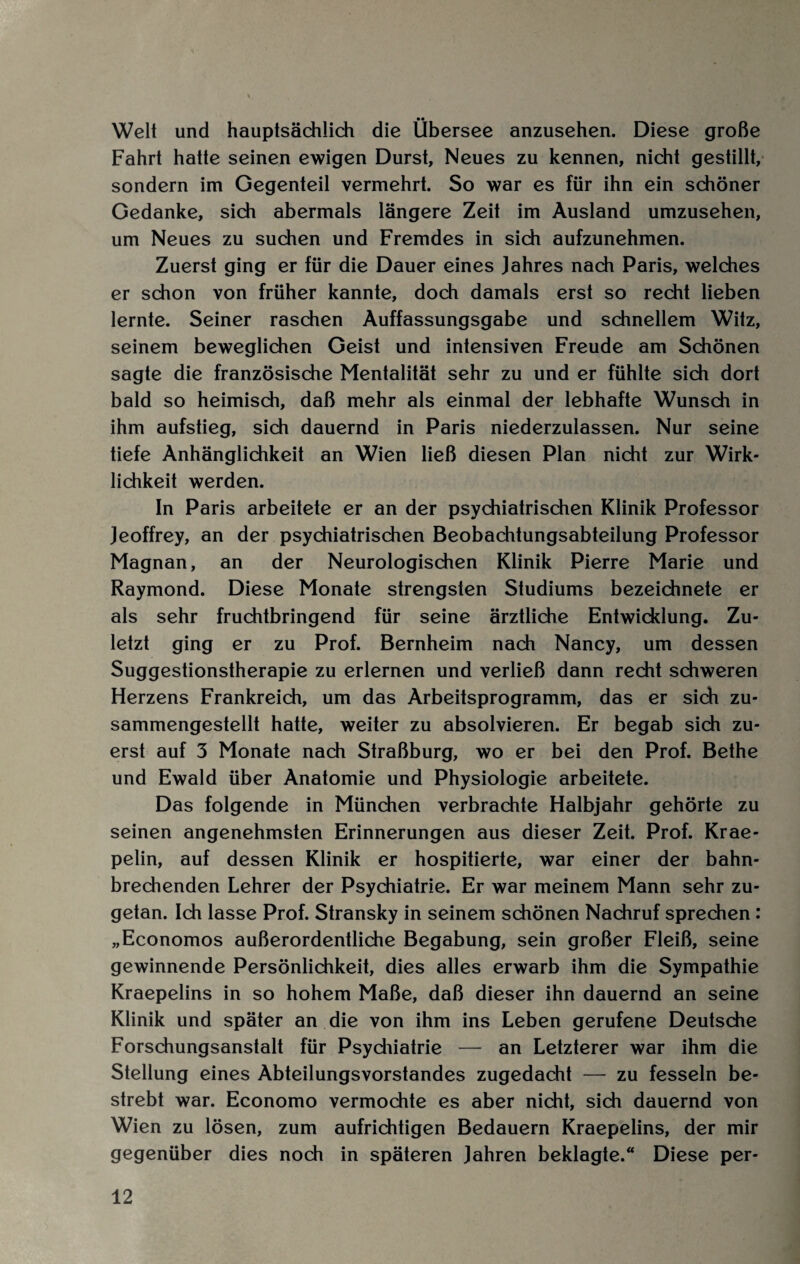 Welt und hauptsächlich die Übersee anzusehen. Diese große Fahrt hatte seinen ewigen Durst, Neues zu kennen, nicht gestillt, sondern im Gegenteil vermehrt. So war es für ihn ein schöner Gedanke, sich abermals längere Zeit im Ausland umzusehen, um Neues zu suchen und Fremdes in sich aufzunehmen. Zuerst ging er für die Dauer eines Jahres nach Paris, welches er schon von früher kannte, doch damals erst so recht lieben lernte. Seiner raschen Auffassungsgabe und schnellem Witz, seinem beweglichen Geist und intensiven Freude am Schönen sagte die französische Mentalität sehr zu und er fühlte sich dort bald so heimisch, daß mehr als einmal der lebhafte Wunsch in ihm aufstieg, sich dauernd in Paris niederzulassen. Nur seine tiefe Anhänglichkeit an Wien ließ diesen Plan nicht zur Wirk¬ lichkeit werden. In Paris arbeitete er an der psychiatrischen Klinik Professor Jeoffrey, an der psychiatrischen Beobachtungsabteilung Professor Magnan, an der Neurologisdien Klinik Pierre Marie und Raymond. Diese Monate strengsten Studiums bezeichnete er als sehr fruchtbringend für seine ärztliche Entwicklung. Zu¬ letzt ging er zu Prof. Bernheim nach Nancy, um dessen Suggestionstherapie zu erlernen und verließ dann recht schweren Herzens Frankreich, um das Arbeitsprogramm, das er sich zu¬ sammengestellt hatte, weiter zu absolvieren. Er begab sich zu¬ erst auf 3 Monate nach Straßburg, wo er bei den Prof. Bethe und Ewald über Anatomie und Physiologie arbeitete. Das folgende in München verbrachte Halbjahr gehörte zu seinen angenehmsten Erinnerungen aus dieser Zeit. Prof. Krae- pelin, auf dessen Klinik er hospitierte, war einer der bahn¬ brechenden Lehrer der Psychiatrie. Er war meinem Mann sehr zu¬ getan. Ich lasse Prof. Stransky in seinem schönen Nachruf sprechen : „Economos außerordentliche Begabung, sein großer Fleiß, seine gewinnende Persönlichkeit, dies alles erwarb ihm die Sympathie Kraepelins in so hohem Maße, daß dieser ihn dauernd an seine Klinik und später an die von ihm ins Leben gerufene Deutsche Forschungsanstalt für Psydiiatrie — an Letzterer war ihm die Stellung eines Abteilungsvorstandes zugedacht — zu fesseln be¬ strebt war. Economo vermochte es aber nicht, sich dauernd von Wien zu lösen, zum aufrichtigen Bedauern Kraepelins, der mir gegenüber dies noch in späteren Jahren beklagte.“ Diese per-