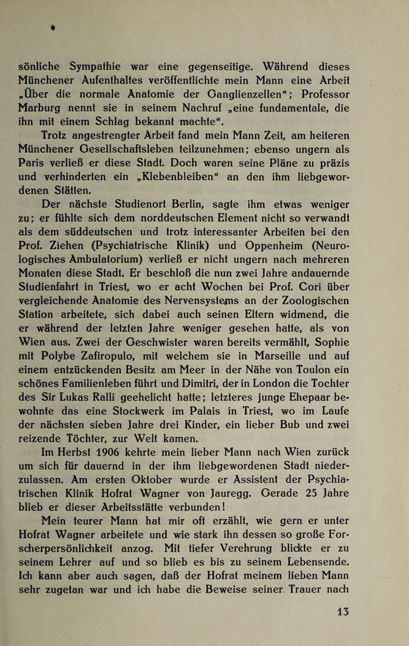 sönliche Sympathie war eine gegenseitige. Während dieses Münchener Aufenthaltes veröffentlichte mein Mann eine Arbeit •• „Uber die normale Anatomie der Ganglienzellen“; Professor Marburg nennt sie in seinem Nachruf „eine fundamentale, die ihn mit einem Schlag bekannt machte“. Trotz angestrengter Arbeit fand mein Mann Zeit, am heiteren Münchener Gesellschaftsleben teilzunehmen; ebenso ungern als Paris verließ er diese Stadt. Doch waren seine Pläne zu präzis und verhinderten ein „Klebenbleiben“ an den ihm liebgewor¬ denen Stätten. Der nächste Studienort Berlin, sagte ihm etwas weniger zu; er fühlte sich dem norddeutschen Element nicht so verwandt als dem süddeutschen und trotz interessanter Arbeiten bei den Prof. Ziehen (Psychiatrische Klinik) und Oppenheim (Neuro¬ logisches Ambulatorium) verließ er nicht ungern nach mehreren Monaten diese Stadt. Er beschloß die nun zwei Jahre andauernde Studienfahrt in Triest, wo er acht Wochen bei Prof. Cori über vergleichende Anatomie des Nervensystems an der Zoologischen Station arbeitete, sich dabei auch seinen Eltern widmend, die er während der letzten Jahre weniger gesehen hatte, als von Wien aus. Zwei der Geschwister waren bereits vermählt, Sophie mit Polybe Zafiropulo, mit welchem sie in Marseille und auf einem entzückenden Besitz am Meer in der Nähe von Toulon ein schönes Familienleben führt und Dimitri, der in London die Tochter des Sir Lukas Ralli geehelicht hatte; letzteres junge Ehepaar be¬ wohnte das eine Stockwerk im Palais in Triest, wo im Laufe der nächsten sieben Jahre drei Kinder, ein lieber Bub und zwei reizende Töchter, zur Welt kamen. Im Herbst 1906 kehrte mein lieber Mann nach Wien zurück um sich für dauernd in der ihm liebgewordenen Stadt nieder¬ zulassen. Am ersten Oktober wurde er Assistent der Psychia¬ trischen Klinik Hofrat Wagner von Jauregg. Gerade 25 Jahre blieb er dieser Arbeitsstätte verbunden! Mein teurer Mann hat mir oft erzählt, wie gern er unter Hofrat Wagner arbeitete und wie stark ihn dessen so große For¬ scherpersönlichkeit anzog. Mit tiefer Verehrung blickte er zu seinem Lehrer auf und so blieb es bis zu seinem Lebensende. Ich kann aber auch sagen, daß der Hofrat meinem lieben Mann sehr zugetan war und ich habe die Beweise seiner Trauer nach