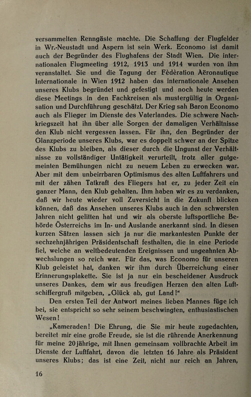 versammelten Renngäste machte. Die Schaffung der Flugfelder in Wr.-Neustadt und Aspern ist sein Werk. Economo ist damit auch der Begründer des Flughafens der Stadt Wien. Die inter¬ nationalen Flugmeeting 1912, 1913 und 1914 wurden von ihm veranstaltet. Sie und die Tagung der Federation Aeronautique Internationale in Wien 1912 haben das internationale Ansehen unseres Klubs begründet und gefestigt und noch heute werden diese Meetings in den Fachkreisen als mustergültig in Organi¬ sation und Durchführung geschätzt. Der Krieg sah Baron Economo auch als Flieger im Dienste des Vaterlandes. Die schwere Nach¬ kriegszeit hat ihn über alle Sorgen der damaligen Verhältnisse den Klub nicht vergessen lassen. Für ihn, den Begründer der Glanzperiode unseres Klubs, war es doppelt schwer an der Spitze des Klubs zu bleiben, als dieser durch die Ungunst der Verhält¬ nisse zu vollständiger Untätigkeit verurteilt, trotz aller gutge¬ meinten Bemühungen nicht zu neuem Leben zu erwecken war. Aber mit dem unbeirrbaren Optimismus des alten Luftfahrers und mit der zähen Tatkraft des Fliegers hat er, zu jeder Zeit ein ganzer Mann, den Klub gehalten. Ihm haben wir es zu verdanken, daß wir heute wieder voll Zuversicht in die Zukunft blicken können, daß das Ansehen unseres Klubs auch in den schwersten Jahren nicht gelitten hat und wir als oberste luftsportliche Be¬ hörde Österreichs im In- und Auslande anerkannt sind. In diesen kurzen Sätzen lassen sich ja nur die markantesten Punkte der sechzehnjährigen Präsidentschaft festhalten, die in eine Periode fiel, welche an weltbedeutenden Ereignissen und ungeahnten Ab¬ wechslungen so reich war. Für das, was Economo für unseren Klub geleistet hat, danken wir ihm durch Überreichung einer Erinnerungsplakette. Sie ist ja nur ein bescheidener Ausdruck unseres Dankes, dem wir aus freudigen Herzen den alten Luft¬ schiffergruß mitgeben, „Glück ab, gut Land!“ Den ersten Teil der Antwort meines lieben Mannes füge ich bei, sie entspricht so sehr seinem beschwingten, enthusiastischen Wesen! „Kameraden! Die Ehrung, die Sie mir heute zugedachten, bereitet mir eine große Freude, sie ist die rührende Anerkennung für meine 20 jährige, mit Ihnen gemeinsam vollbrachte Arbeit im Dienste der Luftfahrt, davon die letzten 16 Jahre als Präsident unseres Klubs; das ist eine Zeit, nicht nur reich an Jahren,