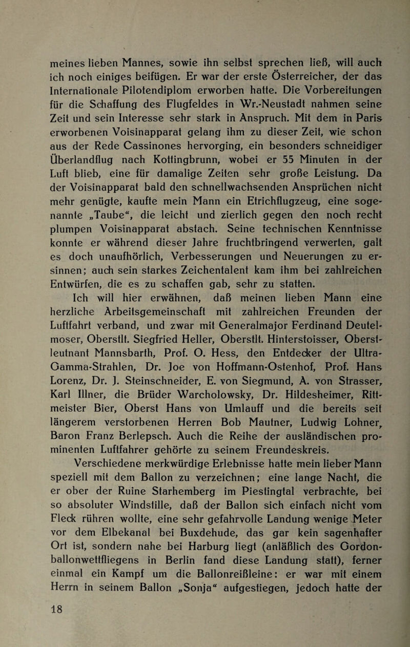 meines lieben Mannes, sowie ihn selbst sprechen ließ, will auch •• ich noch einiges beifügen. Er war der erste Österreicher, der das Internationale Pilotendiplom erworben hatte. Die Vorbereitungen für die Schaffung des Flugfeldes in Wr.-Neustadt nahmen seine Zeit und sein Interesse sehr stark in Anspruch. Mit dem in Paris erworbenen Voisinapparat gelang ihm zu dieser Zeit, wie schon aus der Rede Cassinones hervorging, ein besonders schneidiger Überlandflug nach Kottingbrunn, wobei er 55 Minuten in der Luft blieb, eine für damalige Zeiten sehr große Leistung. Da der Voisinapparat bald den schnellwachsenden Ansprüchen nicht mehr genügte, kaufte mein Mann ein Etrichflugzeug, eine söge- nannte „Taube“, die leicht und zierlich gegen den noch recht plumpen Voisinapparat abstach. Seine technischen Kenntnisse konnte er während dieser Jahre fruchtbringend verwerten, galt es doch unaufhörlich, Verbesserungen und Neuerungen zu er¬ sinnen; auch sein starkes Zeichentalent kam ihm bei zahlreichen Entwürfen, die es zu schaffen gab, sehr zu statten. Ich will hier erwähnen, daß meinen lieben Mann eine herzliche Arbeitsgemeinschaft mit zahlreichen Freunden der Luftfahrt verband, und zwar mit Generalmajor Ferdinand Deutel- moser, Oberstlt. Siegfried Heller, Oberstlt. Hinterstoisser, Oberst¬ leutnant Mannsbarth, Prof. O. Hess, den Entdecker der Ultra- Gamma-Strahlen, Dr. Joe von Hoffmann-Ostenhof, Prof. Hans Lorenz, Dr. J. Steinschneider, E. von Siegmund, A. von Strasser, Karl Ulner, die Brüder Warcholowsky, Dr. Hildesheimer, Ritt¬ meister Bier, Oberst Hans von Umlauff und die bereits seit längerem verstorbenen Herren Bob Mautner, Ludwig Lohnerr Baron Franz Berlepsch. Auch die Reihe der ausländischen pro¬ minenten Luftfahrer gehörte zu seinem Freundeskreis. Verschiedene merkwürdige Erlebnisse hatte mein lieber Mann speziell mit dem Ballon zu verzeichnen; eine lange Nacht, die er ober der Ruine Starhemberg im Piestingtal verbrachte, bei so absoluter Windstille, daß der Ballon sich einfach nicht vom Fleck rühren wollte, eine sehr gefahrvolle Landung wenige Meter vor dem Elbekanal bei Buxdehude, das gar kein sagenhafter Ort ist, sondern nahe bei Harburg liegt (anläßlich des Gordon- ballonwettfliegens in Berlin fand diese Landung statt), ferner einmal ein Kampf um die Ballonreißleine: er war mit einem Herrn in seinem Ballon „Sonja“ aufgestiegen, jedoch hatte der