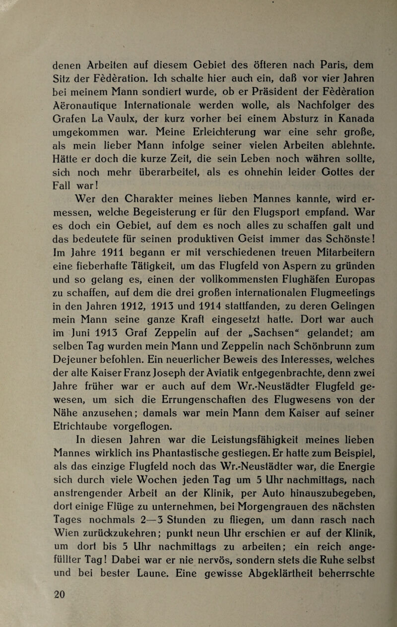 denen Arbeiten auf diesem Gebiet des öfteren nach Paris, dem Sitz der Federation. Ich schalte hier auch ein, daß vor vier Jahren bei meinem Mann sondiert wurde, ob er Präsident der Federation Aeronautique Internationale werden wolle, als Nachfolger des Grafen La Vaulx, der kurz vorher bei einem Absturz in Kanada umgekommen war. Meine Erleichterung war eine sehr große, als mein lieber Mann infolge seiner vielen Arbeiten ablehnte. Hätte er doch die kurze Zeit, die sein Leben noch währen sollte, sich noch mehr überarbeitet, als es ohnehin leider Gottes der Fall war! Wer den Charakter meines lieben Mannes kannte, wird er¬ messen, welche Begeisterung er für den Flugsport empfand. War es doch ein Gebiet, auf dem es noch alles zu schaffen galt und das bedeutete für seinen produktiven Geist immer das Schönste! Im Jahre 1911 begann er mit verschiedenen treuen Mitarbeitern eine fieberhafte Tätigkeit, um das Flugfeld von Aspern zu gründen und so gelang es, einen der vollkommensten Flughäfen Europas zu schaffen, auf dem die drei großen internationalen Flugmeetings in den Jahren 1912, 1913 und 1914 stattfanden, zu deren Gelingen mein Mann seine ganze Kraft eingesetzt hatte. Dort war auch im Juni 1913 Graf Zeppelin auf der „Sachsen“ gelandet; am selben Tag wurden mein Mann und Zeppelin nach Schönbrunn zum Dejeuner befohlen. Ein neuerlicher Beweis des Interesses, welches der alte Kaiser Franz Joseph der Aviatik entgegenbrachte, denn zwei Jahre früher war er auch auf dem Wr.-Neustädter Flugfeld ge¬ wesen, um sich die Errungenschaften des Flugwesens von der Nähe anzusehen; damals war mein Mann dem Kaiser auf seiner Etrichtaube vorgeflogen. In diesen Jahren war die Leistungsfähigkeit meines lieben Mannes wirklich ins Phantastische gestiegen. Er hatte zum Beispiel, als das einzige Flugfeld noch das Wr.-Neustädter war, die Energie sich durch viele Wochen jeden Tag um 5 Uhr nachmittags, nach anstrengender Arbeit an der Klinik, per Auto hinauszubegeben, dort einige Flüge zu unternehmen, bei Morgengrauen des nächsten Tages nochmals 2—3 Stunden zu fliegen, um dann rasch nach Wien zurückzukehren; punkt neun Uhr erschien er auf der Klinik, um dort bis 5 Uhr nachmittags zu arbeiten; ein reich ange¬ füllter Tag! Dabei war er nie nervös, sondern stets die Ruhe selbst und bei bester Laune. Eine gewisse Abgeklärtheit beherrschte