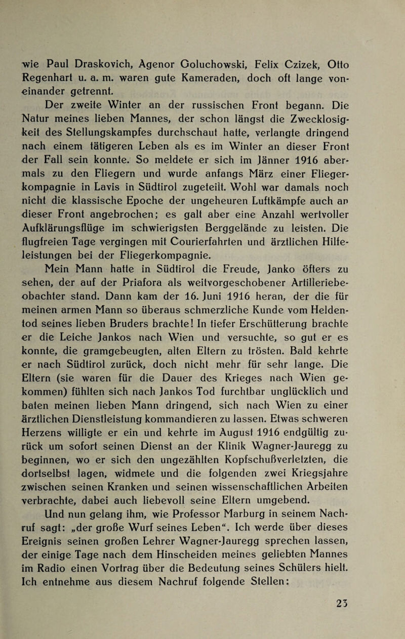 wie Paul Draskovich, Agenor Goluchowski, Felix Czizek, Otto Regenhart u. a. m. waren gute Kameraden, doch oft lange von¬ einander getrennt. Der zweite Winter an der russischen Front begann. Die Natur meines lieben Mannes, der schon längst die Zwecklosig¬ keit des Stellungskampfes durchschaut hatte, verlangte dringend nach einem tätigeren Leben als es im Winter an dieser Front der Fall sein konnte. So meldete er sich im Jänner 1916 aber¬ mals zu den Fliegern und wurde anfangs März einer Flieger¬ kompagnie in Lavis in Südtirol zugeteilt. Wohl war damals noch nicht die klassische Epoche der ungeheuren Luftkämpfe auch an dieser Front angebrochen; es galt aber eine Anzahl wertvoller Aufklärungsflüge im schwierigsten Berggeländc zu leisten. Die flugfreien Tage vergingen mit Courierfahrten und ärztlichen Hilfe¬ leistungen bei der Fliegerkompagnie. Mein Mann hatte in Südtirol die Freude, Janko öfters zu sehen, der auf der Priafora als weitvorgeschobener Artilleriebe¬ obachter stand. Dann kam der 16. Juni 1916 heran, der die für meinen armen Mann so überaus schmerzliche Kunde vom Helden¬ tod seines lieben Bruders brachte! In tiefer Erschütterung brachte er die Leiche Jankos nach Wien und versuchte, so gut er es konnte, die gramgebeugten, alten Eltern zu trösten. Bald kehrte er nach Südtirol zurück, doch nicht mehr für sehr lange. Die Eltern (sie waren für die Dauer des Krieges nach Wien ge¬ kommen) fühlten sich nach Jankos Tod furchtbar unglücklich und baten meinen lieben Mann dringend, sich nach Wien zu einer ärztlichen Dienstleistung kommandieren zu lassen. Etwas schweren Herzens willigte er ein und kehrte im August 1916 endgültig zu¬ rück um sofort seinen Dienst an der Klinik Wagner-Jauregg zu beginnen, wo er sich den ungezählten Kopfschußverletzten, die dortselbst lagen, widmete und die folgenden zwei Kriegsjahre zwischen seinen Kranken und seinen wissenschaftlichen Arbeiten verbrachte, dabei auch liebevoll seine Eltern umgebend. Und nun gelang ihm, wie Professor Marburg in seinem Nach¬ ruf sagt: „der große Wurf seines Leben“. Ich werde über dieses Ereignis seinen großen Lehrer Wagner-Jauregg sprechen lassen, der einige Tage nach dem Hinscheiden meines geliebten Mannes im Radio einen Vortrag über die Bedeutung seines Schülers hielt. Ich entnehme aus diesem Nachruf folgende Stellen: 25