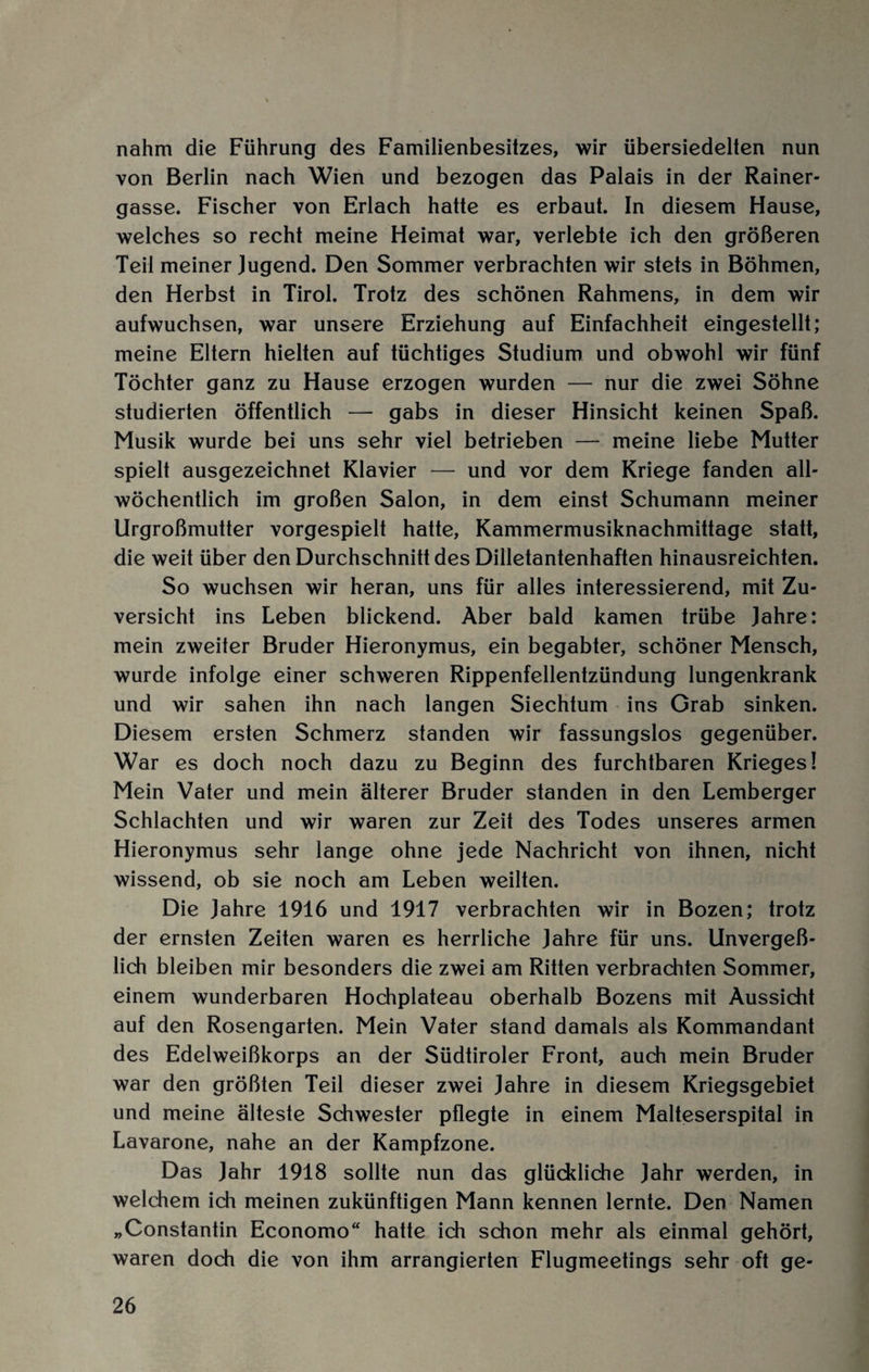 nahm die Führung des Familienbesitzes, wir übersiedelten nun von Berlin nach Wien und bezogen das Palais in der Rainer¬ gasse. Fischer von Erlach hatte es erbaut. In diesem Hause, welches so recht meine Heimat war, verlebte ich den größeren Teil meiner Jugend. Den Sommer verbrachten wir stets in Böhmen, den Herbst in Tirol. Trotz des schönen Rahmens, in dem wir aufwuchsen, war unsere Erziehung auf Einfachheit eingestellt; meine Eltern hielten auf tüchtiges Studium und obwohl wir fünf Töchter ganz zu Hause erzogen wurden — nur die zwei Söhne studierten öffentlich — gabs in dieser Hinsicht keinen Spaß. Musik wurde bei uns sehr viel betrieben — meine liebe Mutter spielt ausgezeichnet Klavier — und vor dem Kriege fanden all¬ wöchentlich im großen Salon, in dem einst Schumann meiner Urgroßmutter vorgespielt hatte, Kammermusiknachmittage statt, die weit über den Durchschnitt des Dilletantenhaften hinausreichten. So wuchsen wir heran, uns für alles interessierend, mit Zu¬ versicht ins Leben blickend. Aber bald kamen trübe Jahre: mein zweiter Bruder Hieronymus, ein begabter, schöner Mensch, wurde infolge einer schweren Rippenfellentzündung lungenkrank und wir sahen ihn nach langen Siechtum ins Grab sinken. Diesem ersten Schmerz standen wir fassungslos gegenüber. War es doch noch dazu zu Beginn des furchtbaren Krieges! Mein Vater und mein älterer Bruder standen in den Lemberger Schlachten und wir waren zur Zeit des Todes unseres armen Hieronymus sehr lange ohne jede Nachricht von ihnen, nicht wissend, ob sie noch am Leben weilten. Die Jahre 1916 und 1917 verbrachten wir in Bozen; trotz der ernsten Zeiten waren es herrliche Jahre für uns. Unvergeß¬ lich bleiben mir besonders die zwei am Ritten verbrachten Sommer, einem wunderbaren Hochplateau oberhalb Bozens mit Aussicht auf den Rosengarten. Mein Vater stand damals als Kommandant des Edelweißkorps an der Südtiroler Front, auch mein Bruder war den größten Teil dieser zwei Jahre in diesem Kriegsgebiet und meine älteste Schwester pflegte in einem Malteserspital in Lavarone, nahe an der Kampfzone. Das Jahr 1918 sollte nun das glückliche Jahr werden, in welchem ich meinen zukünftigen Mann kennen lernte. Den Namen „Constantin Economo“ hatte ich schon mehr als einmal gehört, waren doch die von ihm arrangierten Flugmeetings sehr oft ge-