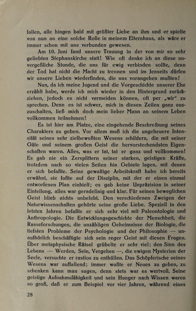 fallen, alle hingen bald mit größter Liebe an ihm und er spielte von nun an eine solche Rolle in meinem Elternhaus, als wäre er immer schon mit uns verbunden gewesen. Am 10. Juni fand unsere Trauung in der von mir so sehr geliebten Stephanskirche statt! Wie oft denke ich an diese un¬ vergeßliche Stunde, die uns für ewig verbinden sollte, denn der Tod hat nicht die Macht zu trennen und im Jenseits dürfen wir unsere Lieben wiederfinden, die uns vorangehen mußten! Nun, da ich meine Jugend und die Vorgeschichte unserer Ehe erzählt habe, werde ich mich wieder in den Hintergrund zurück¬ ziehen, jedoch es nicht vermeiden können, oft per „wir“ zu sprechen. Denn es ist schwer, mich in diesen Zeilen ganz aus¬ zuschalten, ließ mich doch mein lieber Mann an seinem Leben vollkommen teilnehmen! Es ist hier am Platze, eine eingehende Beschreibung seines Charakters zu geben. Vor allem muß ich die ungeheuere Inten¬ sität seines sehr zielbewußten Wesens schildern, die mit seiner Güte und seinem großen Geist die hervorstechendsten Eigen¬ schaften waren. Alles, was er tat, tat er ganz und vollkommen! Es gab nie ein Zersplittern seiner starken, geistigen Kräfte, trotzdem nach so vielen Seiten hin Gebiete lagen, mit denen er sich befaßte. Seine gewaltige Arbeitskraft habe ich bereits erwähnt, sie fußte auf der Disziplin, mit der er einen einmal entworfenen Plan einhielt; es gab keine Unpräzision in seiner Einteilung, alles war geradelinig und klar. Für seinen beweglichen Geist blieb nichts unbelebt. Den verschiedenen Zweigen der Naturwissenschaften gehörte seine große Liebe. Speziell in den letzten Jahren befaßte er sich sehr viel mit Paleontologie und Anthropologie. Die Entwicklungsgeschichte der Menschheit, die Rasseforschungen, die unzähligen Geheimnisse der Biologie, die tiefsten Probleme der Psychologie und der Philosophie — un¬ aufhörlich beschäftigte sich sein reger Geist mit diesen Fragen. •• Uber metaphysische Rätsel grübelte er sehr viel; den Sinn des Lebens — Werden, Sein, Vergehen —, die ewigen Mysterien der Seele, versuchte er rastlos zu enthüllen. Das Schöpferische seines Wesens war auffallend; immer wußte er Neues zu geben, zu schenken kann man sagen, denn stets war es wertvoll. Seine geistige Aufnahmsfähigkeit und sein Hunger nach Wissen waren so groß, daß er zum Beispiel vor vier Jahren, während eines