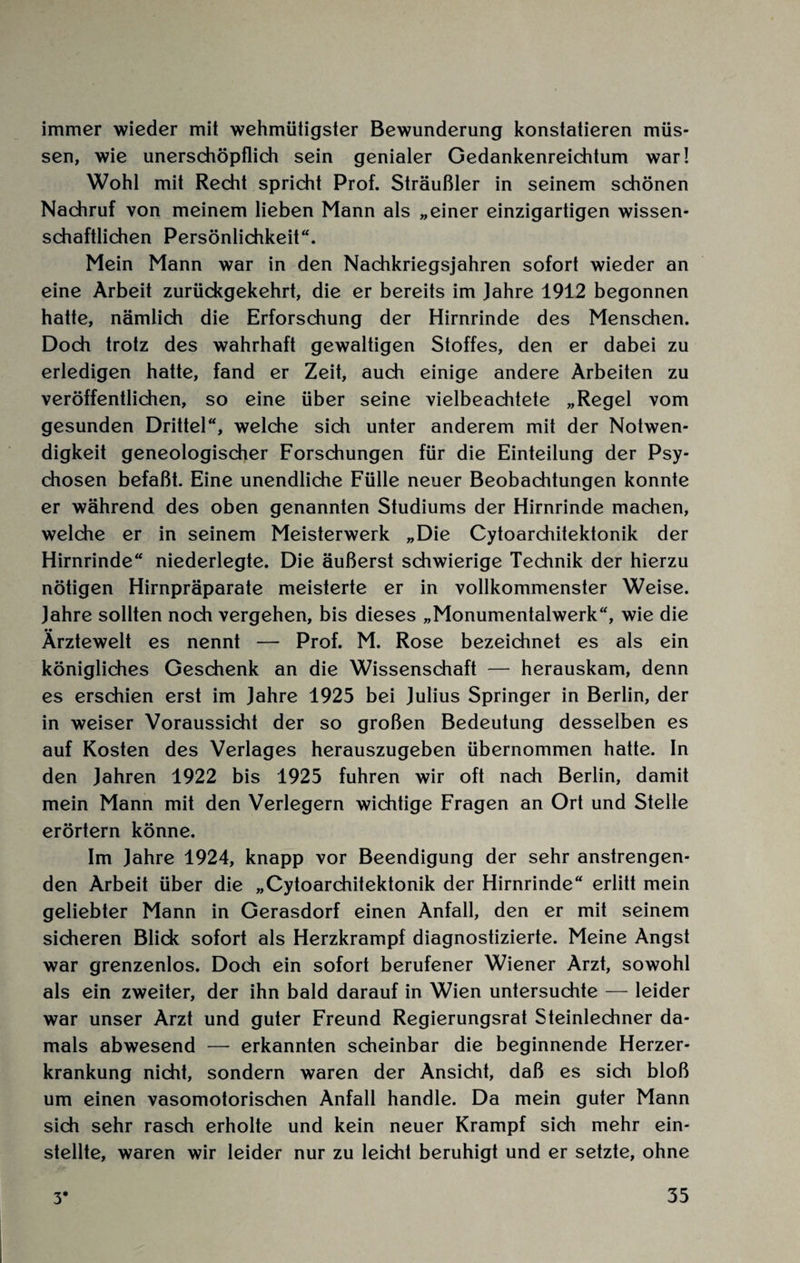 immer wieder mit wehmütigster Bewunderung konstatieren müs¬ sen, wie unerschöpflich sein genialer Gedankenreichtum war! Wohl mit Recht spricht Prof. Sträußler in seinem schönen Nachruf von meinem lieben Mann als „einer einzigartigen wissen¬ schaftlichen Persönlichkeit“. Mein Mann war in den Nachkriegsjahren sofort wieder an eine Arbeit zurückgekehrt, die er bereits im Jahre 1912 begonnen hatte, nämlich die Erforschung der Hirnrinde des Menschen. Doch trotz des wahrhaft gewaltigen Stoffes, den er dabei zu erledigen hatte, fand er Zeit, auch einige andere Arbeiten zu veröffentlichen, so eine über seine vielbeachtete „Regel vom gesunden Drittel“, welche sich unter anderem mit der Notwen¬ digkeit geneologischer Forschungen für die Einteilung der Psy¬ chosen befaßt. Eine unendliche Fülle neuer Beobachtungen konnte er während des oben genannten Studiums der Hirnrinde machen, welche er in seinem Meisterwerk „Die Cytoarchitektonik der Hirnrinde“ niederlegte. Die äußerst schwierige Technik der hierzu nötigen Hirnpräparate meisterte er in vollkommenster Weise. Jahre sollten noch vergehen, bis dieses „Monumentalwerk“, wie die •• ___ Arztewelt es nennt — Prof. M. Rose bezeichnet es als ein königliches Geschenk an die Wissenschaft — herauskam, denn es erschien erst im Jahre 1925 bei Julius Springer in Berlin, der in weiser Voraussicht der so großen Bedeutung desselben es auf Kosten des Verlages herauszugeben übernommen hatte. In den Jahren 1922 bis 1925 fuhren wir oft nach Berlin, damit mein Mann mit den Verlegern wichtige Fragen an Ort und Stelle erörtern könne. Im Jahre 1924, knapp vor Beendigung der sehr anstrengen¬ den Arbeit über die „Cytoarchitektonik der Hirnrinde“ erlitt mein geliebter Mann in Gerasdorf einen Anfall, den er mit seinem sicheren Blick sofort als Herzkrampf diagnostizierte. Meine Angst war grenzenlos. Doch ein sofort berufener Wiener Arzt, sowohl als ein zweiter, der ihn bald darauf in Wien untersuchte — leider war unser Arzt und guter Freund Regierungsrat Steinlechner da¬ mals abwesend — erkannten scheinbar die beginnende Herzer¬ krankung nicht, sondern waren der Ansicht, daß es sich bloß um einen vasomotorischen Anfall handle. Da mein guter Mann sich sehr rasch erholte und kein neuer Krampf sich mehr ein¬ stellte, waren wir leider nur zu leicht beruhigt und er setzte, ohne