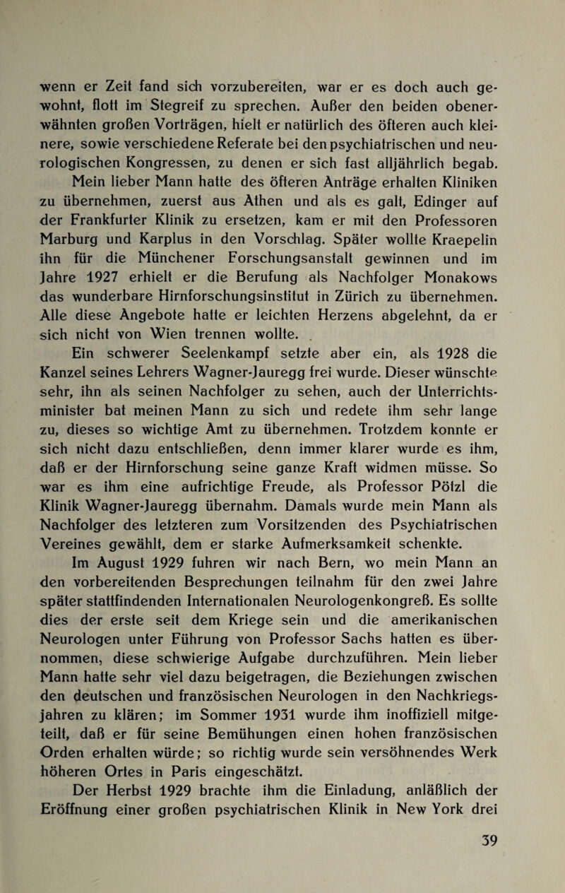 wenn er Zeit fand sich vorzubereiten, war er es doch auch ge¬ wohnt, flott im Stegreif zu sprechen. Außer den beiden obener¬ wähnten großen Vorträgen, hielt er natürlich des öfteren auch klei¬ nere, sowie verschiedene Referate bei den psychiatrischen und neu¬ rologischen Kongressen, zu denen er sich fast alljährlich begab. Mein lieber Mann hatte des öfteren Anträge erhalten Kliniken zu übernehmen, zuerst aus Athen und als es galt, Edinger auf der Frankfurter Klinik zu ersetzen, kam er mit den Professoren Marburg und Karplus in den Vorschlag. Später wollte Kraepelin ihn für die Münchener Forschungsanstalt gewinnen und im Jahre 1927 erhielt er die Berufung als Nachfolger Monakows das wunderbare Hirnforschungsinstitut in Zürich zu übernehmen. Alle diese Angebote hatte er leichten Herzens abgelehnt, da er sich nicht von Wien trennen wollte. . Ein schwerer Seelenkampf setzte aber ein, als 1928 die Kanzel seines Lehrers Wagner-Jauregg frei wurde. Dieser wünschte sehr, ihn als seinen Nachfolger zu sehen, auch der Unterrichts¬ minister bat meinen Mann zu sich und redete ihm sehr lange zu, dieses so wichtige Amt zu übernehmen. Trotzdem konnte er sich nicht dazu entschließen, denn immer klarer wurde es ihm, daß er der Hirnforschung seine ganze Kraft widmen müsse. So war es ihm eine aufrichtige Freude, als Professor Pötzl die Klinik Wagner-Jauregg übernahm. Damals wurde mein Mann als Nachfolger des letzteren zum Vorsitzenden des Psychiatrischen Vereines gewählt, dem er starke Aufmerksamkeit schenkte. Im August 1929 fuhren wir nach Bern, wo mein Mann an den vorbereitenden Besprechungen teilnahm für den zwei Jahre später stattfindenden Internationalen Neurologenkongreß. Es sollte dies der erste seit dem Kriege sein und die amerikanischen Neurologen unter Führung von Professor Sachs hatten es über¬ nommen, diese schwierige Aufgabe durchzuführen. Mein lieber Mann hatte sehr viel dazu beigetragen, die Beziehungen zwischen den deutschen und französischen Neurologen in den Nachkriegs¬ jahren zu klären; im Sommer 1931 wurde ihm inoffiziell mitge¬ teilt, daß er für seine Bemühungen einen hohen französischen Orden erhalten würde; so richtig wurde sein versöhnendes Werk höheren Ortes in Paris eingeschätzt. Der Herbst 1929 brachte ihm die Einladung, anläßlich der Eröffnung einer großen psychiatrischen Klinik in New York drei