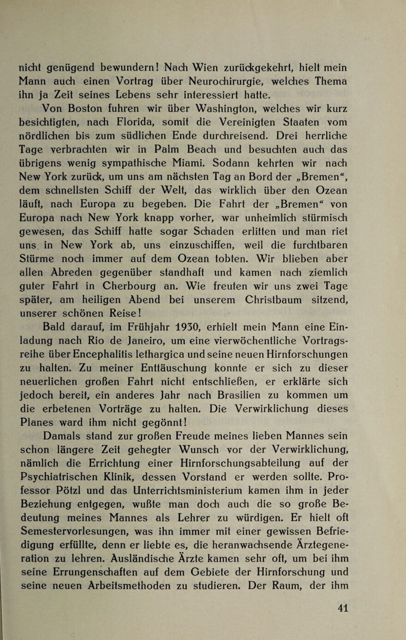 nicht genügend bewundern! Nach Wien zurüdegekehrt, hielt mein Mann auch einen Vortrag über Neurochirurgie, welches Thema ihn ja Zeit seines Lebens sehr interessiert hatte. Von Boston fuhren wir über Washington, welches wir kurz besichtigten, nach Florida, somit die Vereinigten Staaten vom nördlichen bis zum südlichen Ende durchreisend. Drei herrliche Tage verbrachten wir in Palm Beach und besuchten auch das übrigens wenig sympathische Miami. Sodann kehrten wir nach New York zurück, um uns am nächsten Tag an Bord der „Bremen“, dem schnellsten Schiff der Welt, das wirklich über den Ozean läuft, nach Europa zu begeben. Die Fahrt der „Bremen“ von Europa nach New York knapp vorher, war unheimlich stürmisch gewesen, das Schiff hatte sogar Schaden erlitten und man riet uns. in New York ab, uns einzuschiffen, weil die furchtbaren Stürme noch immer auf dem Ozean tobten. Wir blieben aber allen Abreden gegenüber standhaft und kamen nach ziemlich guter Fahrt in Cherbourg an. Wie freuten wir uns zwei Tage später, am heiligen Abend bei unserem Christbaum sitzend, unserer schönen Reise! Bald darauf, im Frühjahr 1930, erhielt mein Mann eine Ein¬ ladung nach Rio de Janeiro, um eine vierwöchentliche Vortrags¬ reihe über Encephalitis lethargica und seine neuen Hirnforschungen zu halten. Zu meiner Enttäuschung konnte er sich zu dieser neuerlichen großen Fahrt nicht entschließen, er erklärte sich jedoch bereit, ein anderes Jahr nach Brasilien zu kommen um die erbetenen Vorträge zu halten. Die Verwirklichung dieses Planes ward ihm nicht gegönnt! Damals stand zur großen Freude meines lieben Mannes sein schon längere Zeit gehegter Wunsch vor der Verwirklichung, nämlich die Errichtung einer Hirnforschungsabteilung auf der Psychiatrischen Klinik, dessen Vorstand er werden sollte. Pro¬ fessor Pötzl und das Unterrichtsministerium kamen ihm in jeder Beziehung entgegen, wußte man doch auch die so große Be¬ deutung meines Mannes als Lehrer zu würdigen. Er hielt oft Semestervorlesungen, was ihn immer mit einer gewissen Befrie¬ digung erfüllte, denn er liebte es, die heranwachsende Arztegene- ration zu lehren. Ausländische Ärzte kamen sehr oft, um bei ihm seine Errungenschaften auf dem Gebiete der Hirnforschung und seine neuen Arbeitsmethoden zu studieren. Der Raum, der ihm
