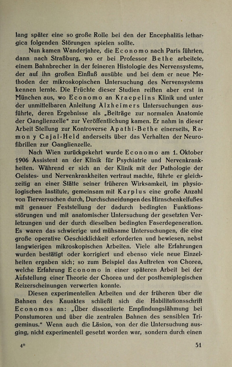 lang später eine so große Rolle bei den der Encephalitis lethar- gica folgenden Störungen spielen sollte. Nun kamen Wanderjahre, die Economo nach Paris führten, dann nach Straßburg, wo er bei Professor Bethe arbeitete, einem Bahnbrecher in der feineren Histologie des Nervensystems, der auf ihn großen Einfluß ausübte und bei dem er neue Me¬ thoden der mikroskopischen Untersuchung des Nervensystems kennen lernte. Die Früchte dieser Studien reiften aber erst in München aus, wo Economo an Kraepelins Klinik und unter der unmittelbaren Anleitung Alzheimers Untersuchungen aus¬ führte, deren Ergebnisse als „Beiträge zur normalen Anatomie der Ganglienzelle“ zur Veröffentlichung kamen. Er nahm in dieser Arbeit Stellung zur Kontroverse Apathi-Bethe einerseits, Ra- mon y Cajal-Held anderseits über das Verhalten der Neuro¬ fibrillen zur Ganglienzelle. Nach Wien zurückgekehrt wurde Economo am 1. Oktober 1906 Assistent an der Klinik für Psychiatrie und Nervenkrank¬ heiten. Während er sich an der Klinik mit der Pathologie der Geistes- und Nervenkrankheiten vertraut machte, führte er gleich¬ zeitig an einer Stätte seiner früheren Wirksamkeit, im physio¬ logischen Institute, gemeinsam mit Kar plus eine große Anzahl von Tierversuchen durch, Durchschneidungen des Hirnschenkelfußes mit genauer Feststellung der dadurch bedingten Funktions¬ störungen und mit anatomischer Untersuchung der gesetzten Ver¬ letzungen und der durch dieselben bedingten Faserdegeneration. Es waren das schwierige und mühsame Untersuchungen, die eine große operative Geschicklichkeit erforderten und bewiesen, nebst langwierigen mikroskopischen Arbeiten. Viele alte Erfahrungen wurden bestätigt oder korrigiert und ebenso viele neue Einzel¬ heiten ergaben sich; so zum Beispiel das Auftreten von Chorea, welche Erfahrung Economo in einer späteren Arbeit bei der Aufstellung einer Theorie der Chorea und der posthemiplegischen Reizerscheinungen verwerten konnte. Diesen experimentellen Arbeiten und der früheren über die Bahnen des Kauaktes schließt sich die Habilitationsschrift Economos an: „Über dissoziierte Empfindungslähmung bei Ponstumoren und über die zentralen Bahnen des sensiblen Tri¬ geminus.“ Wenn auch die Läsion, von der die Untersuchung aus¬ ging, nicht experimentell gesetzt worden war, sondern durch einen