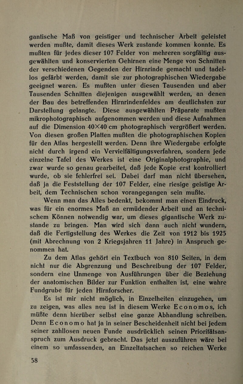 gantische Maß von geistiger und technischer Arbeit geleistet werden mußte, damit dieses Werk zustande kommen konnte. Es mußten für jedes dieser 107 Felder von mehreren sorgfältig aus¬ gewählten und konservierten Gehirnen eine Menge von Schnitten der verschiedenen Gegenden der Hirnrinde gemacht und tadel¬ los gefärbt werden, damit sie zur photographischen Wiedergabe geeignet waren. Es mußten unter diesen Tausenden und aber Tausenden Schnitten diejenigen ausgewählt werden, an denen der Bau des betreffenden Hirnrindenfeldes am deutlichsten zur Darstellung gelangte. Diese ausgewählten Präparate mußten mikrophotographisch aufgenommen werden und diese Aufnahmen auf die Dimension 40X40 cm photographisch vergrößert werden. Von diesen großen Platten mußten die photographischen Kopien für den Atlas hergestellt werden. Denn ihre Wiedergabe erfolgte nicht durch irgend ein Vervielfältigungsverfahren, sondern jede einzelne Tafel des Werkes ist eine Originalphotographie, und zwar wurde so genau gearbeitet, daß jede Kopie erst kontrolliert wurde, ob sie fehlerfrei sei. Dabei darf man nicht übersehen, daß ja die Feststellung der 107 Felder, eine riesige geistige Ar¬ beit, dem Technischen schon vorangegangen sein mußte. Wenn man das Alles bedenkt, bekommt man einen Eindruck, was für ein enormes Maß an ermüdender Arbeit und an techni¬ schem Können notwendig war, um dieses gigantische Werk zu¬ stande zu bringen. Man wird sich dann auch nicht wundern, daß die Fertigstellung des Werkes die Zeit von 1912 bis 1925 (mit Abrechnung von 2 Kriegsjahren 11 Jahre) in Anspruch ge¬ nommen hat. Zu dem Atlas gehört ein Textbuch von 810 Seiten, in dem nicht nur die Abgrenzung und Beschreibung der 107 Felder, sondern eine Unmenge von Ausführungen über die Beziehung der anatomischen Bilder zur Funktion enthalten ist, eine wahre Fundgrube für jeden Hirnforscher. Es ist mir nicht möglich, in Einzelheiten einzugehen, um zu zeigen, was alles neu ist in diesem Werke Economos, ich müßte denn hierüber selbst eine ganze Abhandlung schreiben. Denn E c o n o m o hat ja in seiner Bescheidenheit nicht bei jedem seiner zahllosen neuen Funde ausdrücklich seinen Prioritätsan¬ spruch zum Ausdruck gebracht. Das jetzt auszuführen wäre bei einem so umfassenden, an Einzeltatsachen so reichen Werke