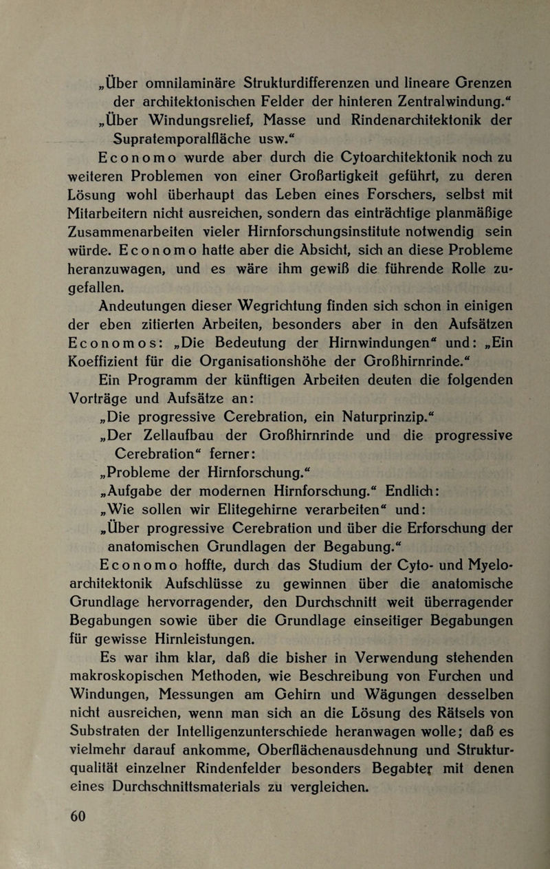„Über omnilaminäre Strukturdifferenzen und lineare Grenzen der architektonischen Felder der hinteren Zentralwindung.“ „Über Windungsrelief, Masse und Rindenarchitektonik der Supratemporalfläche usw.“ Economo wurde aber durch die Cytoarchitektonik noch zu weiteren Problemen von einer Großartigkeit geführt, zu deren Lösung wohl überhaupt das Leben eines Forschers, selbst mit Mitarbeitern nicht ausreichen, sondern das einträchtige planmäßige Zusammenarbeiten vieler Hirnforschungsinstitute notwendig sein würde. Economo hatte aber die Absicht, sich an diese Probleme heranzuwagen, und es wäre ihm gewiß die führende Rolle zu¬ gefallen. Andeutungen dieser Wegrichtung finden sich schon in einigen der eben zitierten Arbeiten, besonders aber in den Aufsätzen Economos: „Die Bedeutung der Hirnwindungen“ und: „Ein Koeffizient für die Organisationshöhe der Großhirnrinde.“ Ein Programm der künftigen Arbeiten deuten die folgenden Vorträge und Aufsätze an: „Die progressive Cerebration, ein Naturprinzip.“ „Der Zellaufbau der Großhirnrinde und die progressive Cerebration“ ferner: „Probleme der Hirnforschung.“ „Aufgabe der modernen Hirnforschung.“ Endlich: „Wie sollen wir Elitegehirne verarbeiten“ und: „Über progressive Cerebration und über die Erforschung der anatomischen Grundlagen der Begabung.“ Economo hoffte, durch das Studium der Cyto- und Myelo¬ architektonik Aufschlüsse zu gewinnen über die anatomische Grundlage hervorragender, den Durchschnitt weit überragender Begabungen sowie über die Grundlage einseitiger Begabungen für gewisse Hirnleistungen. Es war ihm klar, daß die bisher in Verwendung stehenden makroskopischen Methoden, wie Beschreibung von Furchen und Windungen, Messungen am Gehirn und Wägungen desselben nicht ausreichen, wenn man sich an die Lösung des Rätsels von Substraten der Intelligenzunterschiede heranwagen wolle; daß es vielmehr darauf ankomme, Oberflächenausdehnung und Struktur¬ qualität einzelner Rindenfelder besonders Begabter mit denen eines Durchschnittsmaterials zu vergleichen.
