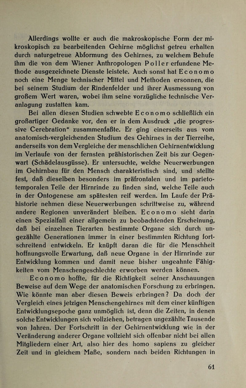 Allerdings wollte er auch die makroskopische Form der mi¬ kroskopisch zu bearbeitenden Gehirne möglichst getreu erhalten durch naturgetreue Abformung des Gehirnes, zu welchem Behufe ihm die von dem Wiener Anthropologen Poller erfundene Me¬ thode ausgezeichnete Dienste leistete. Auch sonst hat Economo noch eine Menge technischer Mittel und Methoden ersonnen, die bei seinem Studium der Rindenfelder und ihrer Ausmessung von großem Wert waren, wobei ihm seine vorzügliche technische Ver¬ anlagung zustatten kam. Bei allen diesen Studien schwebte Economo schließlich ein großartiger Gedanke vor, den er in dem Ausdrude „die progres¬ sive Cerebration“ zusammenfaßte. Er ging einerseits aus vom anatomisch-vergleichenden Studium des Gehirnes in der Tierreihe, anderseits von dem Vergleiche der menschlichen Gehirnentwicklung im Verlaufe von der fernsten prähistorischen Zeit bis zur Gegen¬ wart (Schädelausgüsse). Er untersuchte, welche Neuerwerbungen im Gehirnbau für den Mensch charakteristisch sind, und stellte fest, daß dieselben besonders im präfrontalen und im parieto- temporalen Teile der Hirnrinde zu finden sind, welche Teile auch in der Ontogenese am spätesten reif werden. Im Laufe der Prä¬ historie nehmen diese Neuerwerbungen schrittweise zu, während andere Regionen unverändert bleiben. Economo sieht darin _ • einen Spezialfall einer allgemein zu beobachtenden Erscheinung, daß bei einzelnen Tierarten bestimmte Organe sich durch un¬ gezählte Generationen immer in einer bestimmten Richtung fort¬ schreitend entwickeln. Er knüpft daran die für die Menschheit hoffnungsvolle Erwartung, daß neue Organe in der Hirnrinde zur Entwicklung kommen und damit neue bisher ungeahnte Fähig¬ keiten vom Menschengeschlechte erworben werden können. Economo hoffte, für die Richtigkeit seiner Anschauungen Beweise auf dem Wege der anatomischen Forschung zu erbringen. Wie könnte man aber diesen Beweis erbringen? Da doch der Vergleich eines jetzigen Menschengehirnes mit dem einer künftigen Entwicklungsepoche ganz unmöglich ist, denn die Zeiten, in denen solche Entwicklungen sich vollziehen, betragen ungezählte Tausende von Jahren. Der Fortschritt in der Gehirnentwicklung wie in der Veränderung anderer Organe vollzieht sich offenbar nicht bei allen Mitgliedern einer Art, also hier des homo sapiens zu gleicher Zeit und in gleichem Maße, sondern nach beiden Richtungen in