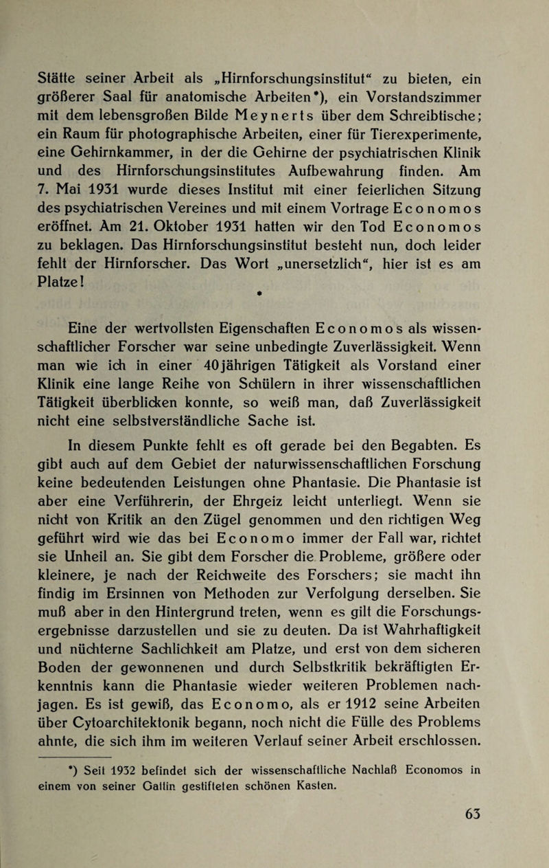 Stätte seiner Arbeit als „Hirnforschungsinstitut“ zu bieten, ein größerer Saal für anatomische Arbeiten*), ein Vorstandszimmer mit dem lebensgroßen Bilde Meynerts über dem Schreibtische; ein Raum für photographische Arbeiten, einer für Tierexperimente, eine Gehirnkammer, in der die Gehirne der psychiatrischen Klinik und des Hirnforschungsinstitutes Aufbewahrung finden. Am 7. Mai 1931 wurde dieses Institut mit einer feierlichen Sitzung des psychiatrischen Vereines und mit einem Vortrage Eco nomos eröffnet. Am 21. Oktober 1931 hatten wir den Tod Economos zu beklagen. Das Hirnforschungsinstitut besteht nun, doch leider fehlt der Hirnforscher. Das Wort „unersetzlich“, hier ist es am Platze! * Eine der wertvollsten Eigenschaften Economos als wissen¬ schaftlicher Forscher war seine unbedingte Zuverlässigkeit. Wenn man wie ich in einer 40jährigen Tätigkeit als Vorstand einer Klinik eine lange Reihe von Schülern in ihrer wissenschaftlichen Tätigkeit überblicken konnte, so weiß man, daß Zuverlässigkeit nicht eine selbstverständliche Sache ist. In diesem Punkte fehlt es oft gerade bei den Begabten. Es gibt auch auf dem Gebiet der naturwissenschaftlichen Forschung keine bedeutenden Leistungen ohne Phantasie. Die Phantasie ist aber eine Verführerin, der Ehrgeiz leicht unterliegt. Wenn sie nicht von Kritik an den Zügel genommen und den richtigen Weg geführt wird wie das bei Economo immer der Fall war, richtet sie Unheil an. Sie gibt dem Forscher die Probleme, größere oder kleinere, je nach der Reichweite des Forschers; sie macht ihn findig im Ersinnen von Methoden zur Verfolgung derselben. Sie muß aber in den Hintergrund treten, wenn es gilt die Forschungs¬ ergebnisse darzustellen und sie zu deuten. Da ist Wahrhaftigkeit und nüchterne Sachlichkeit am Platze, und erst von dem sicheren Boden der gewonnenen und durch Selbstkritik bekräftigten Er¬ kenntnis kann die Phantasie wieder weiteren Problemen nach¬ jagen. Es ist gewiß, das Economo, als er 1912 seine Arbeiten über Cytoarchitektonik begann, noch nicht die Fülle des Problems ahnte, die sich ihm im weiteren Verlauf seiner Arbeit erschlossen. *) Seit 1932 befindet sich der wissenschaftliche Nachlaß Economos in einem von seiner Gattin gestifteten schönen Kasten.
