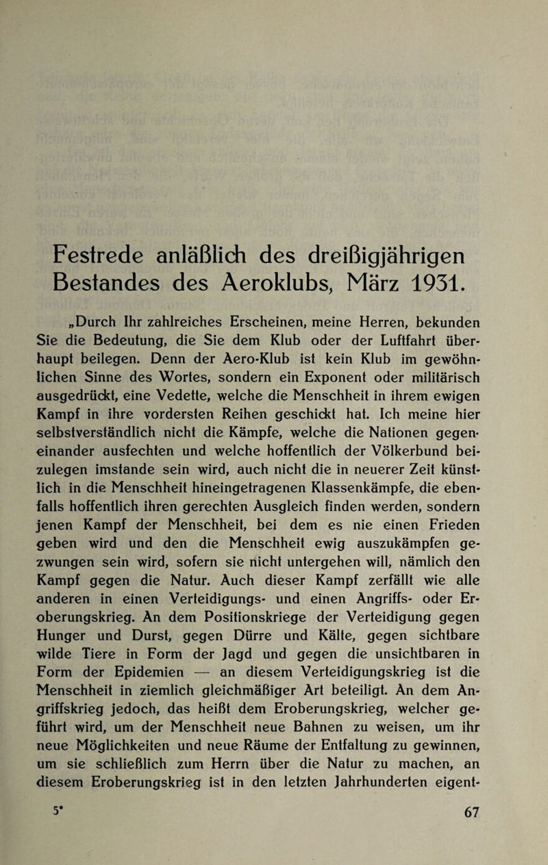 Festrede anläßlich des dreißigjährigen Bestandes des Aeroklubs, März 1931. „Durch Ihr zahlreiches Erscheinen, meine Herren, bekunden Sie die Bedeutung, die Sie dem Klub oder der Luftfahrt über¬ haupt beilegen. Denn der Aero-Klub ist kein Klub im gewöhn¬ lichen Sinne des Wortes, sondern ein Exponent oder militärisch ausgedrückt, eine Vedette, welche die Menschheit in ihrem ewigen Kampf in ihre vordersten Reihen geschickt hat. Ich meine hier selbstverständlich nicht die Kämpfe, welche die Nationen gegen¬ einander ausfechten und welche hoffentlich der Völkerbund bei¬ zulegen imstande sein wird, auch nicht die in neuerer Zeit künst¬ lich in die Menschheit hineingetragenen Klassenkämpfe, die eben¬ falls hoffentlich ihren gerechten Ausgleich finden werden, sondern jenen Kampf der Menschheit, bei dem es nie einen Frieden geben wird und den die Menschheit ewig auszukämpfen ge¬ zwungen sein wird, sofern sie nicht untergehen will, nämlich den Kampf gegen die Natur. Auch dieser Kampf zerfällt wie alle anderen in einen Verteidigungs- und einen Angriffs- oder Er¬ oberungskrieg. An dem Positionskriege der Verteidigung gegen Hunger und Durst, gegen Dürre und Kälte, gegen sichtbare wilde Tiere in Form der jagd und gegen die unsichtbaren in Form der Epidemien — an diesem Verteidigungskrieg ist die Menschheit in ziemlich gleichmäßiger Art beteiligt. An dem An¬ griffskrieg jedoch, das heißt dem Eroberungskrieg, welcher ge¬ führt wird, um der Menschheit neue Bahnen zu weisen, um ihr neue Möglichkeiten und neue Räume der Entfaltung zu gewinnen, um sie schließlich zum Herrn über die Natur zu machen, an diesem Eroberungskrieg ist in den letzten Jahrhunderten eigent-
