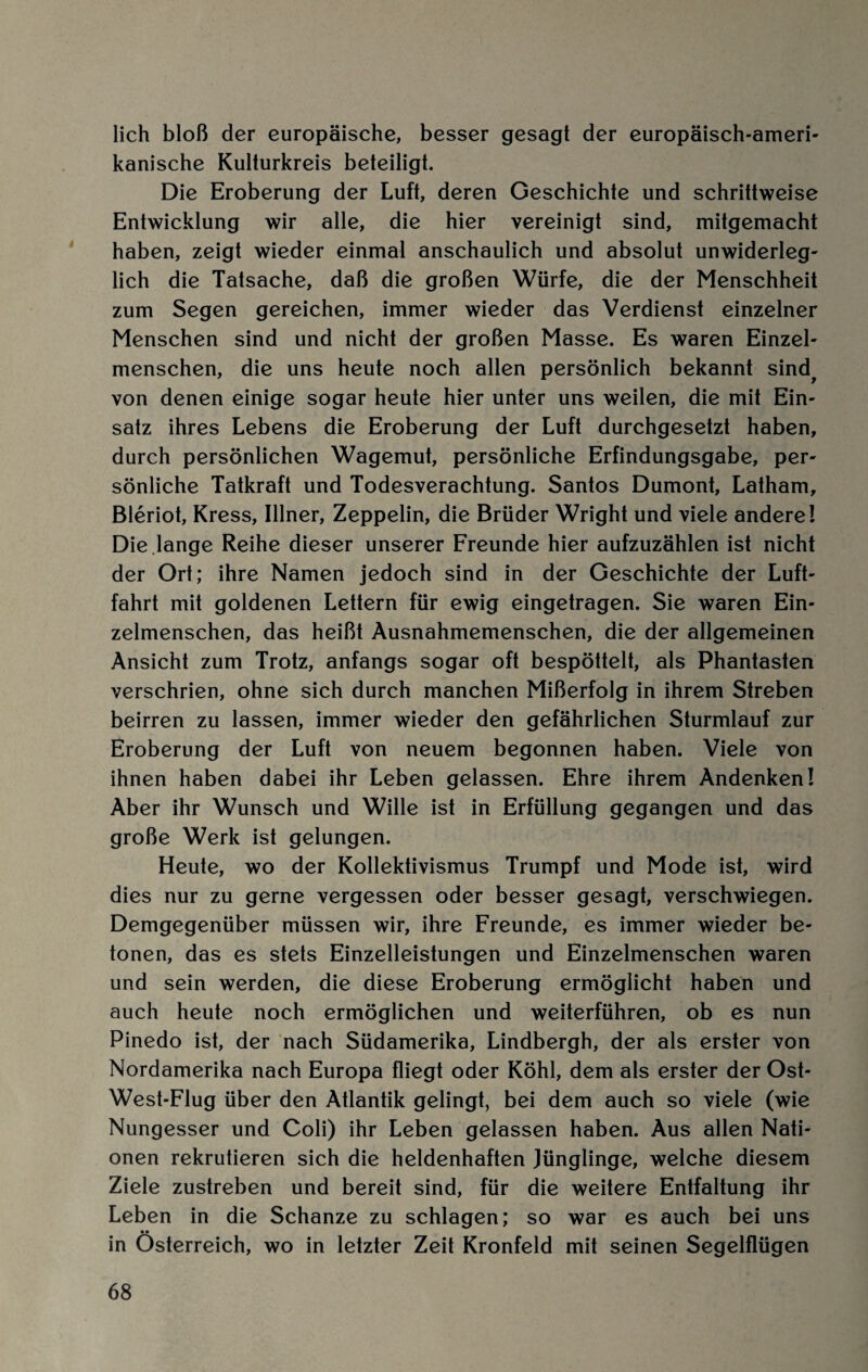 lieh bloß der europäische, besser gesagt der europäisch-ameri¬ kanische Kulturkreis beteiligt. Die Eroberung der Luft, deren Geschichte und schrittweise Entwicklung wir alle, die hier vereinigt sind, mitgemacht haben, zeigt wieder einmal anschaulich und absolut unwiderleg¬ lich die Tatsache, daß die großen Würfe, die der Menschheit zum Segen gereichen, immer wieder das Verdienst einzelner Menschen sind und nicht der großen Masse. Es waren Einzel¬ menschen, die uns heute noch allen persönlich bekannt sind^ von denen einige sogar heute hier unter uns weilen, die mit Ein¬ satz ihres Lebens die Eroberung der Luft durchgesetzt haben, durch persönlichen Wagemut, persönliche Erfindungsgabe, per¬ sönliche Tatkraft und Todesverachtung. Santos Dumont, Latham, Bleriot, Kress, Illner, Zeppelin, die Brüder Wright und viele andere! Die lange Reihe dieser unserer Freunde hier aufzuzählen ist nicht der Ort; ihre Namen jedoch sind in der Geschichte der Luft¬ fahrt mit goldenen Lettern für ewig eingetragen. Sie waren Ein¬ zelmenschen, das heißt Ausnahmemenschen, die der allgemeinen Ansicht zum Trotz, anfangs sogar oft bespöttelt, als Phantasten verschrien, ohne sich durch manchen Mißerfolg in ihrem Streben beirren zu lassen, immer wieder den gefährlichen Sturmlauf zur Eroberung der Luft von neuem begonnen haben. Viele von ihnen haben dabei ihr Leben gelassen. Ehre ihrem Andenken! Aber ihr Wunsch und Wille ist in Erfüllung gegangen und das große Werk ist gelungen. Heute, wo der Kollektivismus Trumpf und Mode ist, wird dies nur zu gerne vergessen oder besser gesagt, verschwiegen. Demgegenüber müssen wir, ihre Freunde, es immer wieder be¬ tonen, das es stets Einzelleistungen und Einzelmenschen waren und sein werden, die diese Eroberung ermöglicht haben und auch heute noch ermöglichen und weiterführen, ob es nun Pinedo ist, der nach Südamerika, Lindbergh, der als erster von Nordamerika nach Europa fliegt oder Köhl, dem als erster der Ost- West-Flug über den Atlantik gelingt, bei dem auch so viele (wie Nungesser und Coli) ihr Leben gelassen haben. Aus allen Nati¬ onen rekrutieren sich die heldenhaften Jünglinge, welche diesem Ziele zustreben und bereit sind, für die weitere Entfaltung ihr Leben in die Schanze zu schlagen; so war es auch bei uns •• in Österreich, wo in letzter Zeit Kronfeld mit seinen Segelflügen