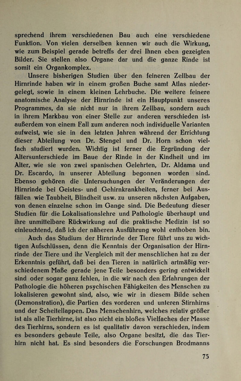 sprechend ihrem verschiedenen Bau auch eine verschiedene Funktion. Von vielen derselben kennen wir auch die Wirkung, wie zum Beispiel gerade betreffs der drei Ihnen eben gezeigten Bilder. Sie stellen also Organe dar und die ganze Rinde ist somit ein Organkomplex. Unsere bisherigen Studien über den feineren Zellbau der Hirnrinde haben wir in einem großen Buche samt Atlas nieder¬ gelegt, sowie in einem kleinen Lehrbuche. Die weitere feinere anatomische Analyse der Hirnrinde ist ein Hauptpunkt unseres Programmes, da sie nicht nur in ihrem Zellbau, sondern auch in ihrem Markbau von einer Stelle zur anderen verschieden ist» außerdem von einem Fall zum anderen noch individuelle Varianten aufweist, wie sie in den letzten Jahren während der Errichtung dieser Abteilung von Dr. Stengel und Dr. Horn schon viel¬ fach studiert wurden. Wichtig ist ferner die Ergründung der Altersunterschiede im Baue der Rinde in der Kindheit und im Alter, wie sie von zwei spanischen Gelehrten, Dr. Aldama und Dr. Escardo, in unserer Abteilung begonnen worden sind. Ebenso gehören die Untersuchungen der Veränderungen der Hirnrinde bei Geistes- und Gehirnkrankheiten, ferner bei Aus¬ fällen wie Taubheit, Blindheit usw. zu unseren nächsten Aufgaben, von denen einzelne schon im Gange sind. Die Bedeutung dieser Studien für die Lokalisationslehre und Pathologie überhaupt und ihre unmittelbare Rüdewirkung auf die praktische Medizin ist so einleuchtend, daß ich der näheren Ausführung wohl enthoben bin. Auch das Studium der Hirnrinde der Tiere führt uns zu wich¬ tigen Aufschlüssen, denn die Kenntnis der Organisation der Hirn¬ rinde der Tiere und ihr Vergleich mit der menschlichen hat zu der Erkenntnis geführt, daß bei den Tieren in natürlich artmäßig ver¬ schiedenem Maße gerade jene Teile besonders gering entwickelt sind oder sogar ganz fehlen, in die wir nach den Erfahrungen der Pathologie die höheren psychischen Fähigkeiten des Menschen zu lokalisieren gewohnt sind, also, wie wir in diesem Bilde sehen (Demonstration), die Partien des vorderen und unteren Stirnhirns und der Scheitellappen. Das Menschenhirn, welches relativ größer ist als alle Tierhirne, ist also nicht ein bloßes Vielfaches der Masse des Tierhirns, sondern es ist qualitativ davon verschieden, indem es besonders gebaute Teile, also Organe besitzt, die das Tier¬ hirn nicht hat. Es sind besonders die Forschungen Brodmanns