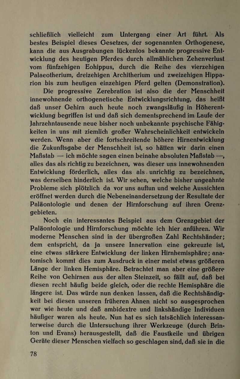 schließlich vielleicht zum Untergang einer Art führt. Als bestes Beispiel dieses Gesetzes, der sogenannten Orthogenese, kann die aus Ausgrabungen lückenlos bekannte progressive Ent¬ wicklung des heutigen Pferdes durch allmählichen Zehenverlust vom fünfzehigen Eohippus, durch die Reihe des vierzehigen Palaeotherium, dreizehigen Architherium und zweizehigen Hippa- rion bis zum heutigen einzehigen Pferd gelten (Demonstration). Die progressive Zerebration ist also die der Menschheit innewohnende orthogenetische Entwicklungsrichtung, das heißt daß unser Gehirn auch heute noch zwangsläufig in Höherent¬ wicklung begriffen ist und daß sich dementsprechend im Laufe der Jahrzehntausende neue bisher noch unbekannte psychische Fähig¬ keiten in uns mit ziemlich großer Wahrscheinlichkeit entwickeln werden. Wenn aber die fortschreitende höhere Hirnentwicklung die Zukunftsgabe der Menschheit ist, so hätten wir darin einen Maßstab — ich möchte sagen einen beinahe absoluten Maßstab —, alles das als richtig zu bezeichnen, was dieser uns innewohnenden Entwicklung förderlich, alles das als unrichtig zu bezeichnen, was derselben hinderlich ist. Wir sehen, welche bisher ungeahnte Probleme sich plötzlich da vor uns auftun und welche Aussichten eröffnet werden durch die Nebeneinandersetzung der Resultate der Paläontologie und denen der Hirnforschung auf ihren Grenz¬ gebieten. Noch ein interessantes Beispiel aus dem Grenzgebiet der Paläontologie und Hirnforschung möchte ich hier anführen. Wir moderne Menschen sind in der übergroßen Zahl Rechtshänder; dem entspricht, da ja unsere Innervation eine gekreuzte ist, eine etwas stärkere Entwicklung der linken Hirnhemisphäre; ana¬ tomisch kommt dies zum Ausdruck in einer meist etwas größeren Länge der linken Hemisphäre. Betrachtet man aber eine größere Reihe von Gehirnen aus der alten Steinzeit, so fällt auf, daß bei diesen recht häufig beide gleich, oder die rechte Hemisphäre die längere ist. Das würde nun denken lassen, daß die Rechtshändig¬ keit bei diesen unseren früheren Ahnen nicht so ausgesprochen war wie heute und daß ambidextre und linkshändige Individuen häufiger waren als heute. Nun hat es sich tatsächlich interessan¬ terweise durch die Untersuchung ihrer Werkzeuge (durch Brin- ton und Evans) herausgestellt, daß die Faustkeile und übrigen Geräte dieser Menschen vielfach so geschlagen sind, daß sie in die