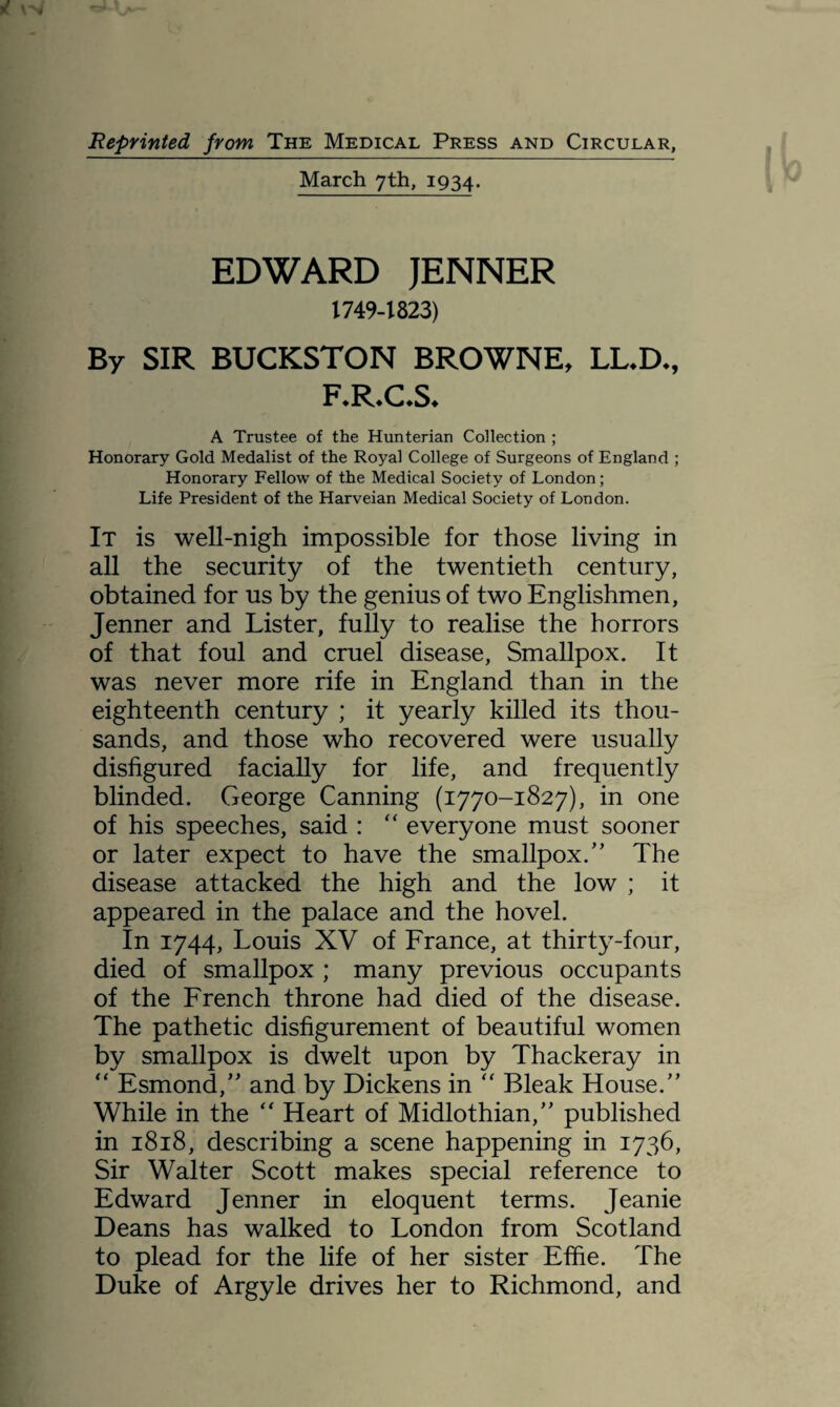 Reprinted from The Medical Press and Circular, March 7th, 1934. EDWARD JENNER 1749-1823) By SIR BUCKSTON BROWNE, LL.D., F.R.ChS* A Trustee of the Hunterian Collection ; Honorary Gold Medalist of the Royal College of Surgeons of England ; Honorary Fellow of the Medical Society of London; Life President of the Harveian Medical Society of London. It is well-nigh impossible for those living in all the security of the twentieth century, obtained for us by the genius of two Englishmen, Jenner and Lister, fully to realise the horrors of that foul and cruel disease, Smallpox. It was never more rife in England than in the eighteenth century ; it yearly killed its thou¬ sands, and those who recovered were usually disfigured facially for life, and frequently blinded. George Canning (1770-1827), in one of his speeches, said : “ everyone must sooner or later expect to have the smallpox.” The disease attacked the high and the low ; it appeared in the palace and the hovel. In 1744, Louis XV of France, at thirty-four, died of smallpox ; many previous occupants of the French throne had died of the disease. The pathetic disfigurement of beautiful women by smallpox is dwelt upon by Thackeray in “ Esmond,” and by Dickens in “ Bleak House.” While in the “ Heart of Midlothian,” published in 1818, describing a scene happening in 1736, Sir Walter Scott makes special reference to Edward Jenner in eloquent terms. Jeanie Deans has walked to London from Scotland to plead for the life of her sister Efiie. The Duke of Argyle drives her to Richmond, and