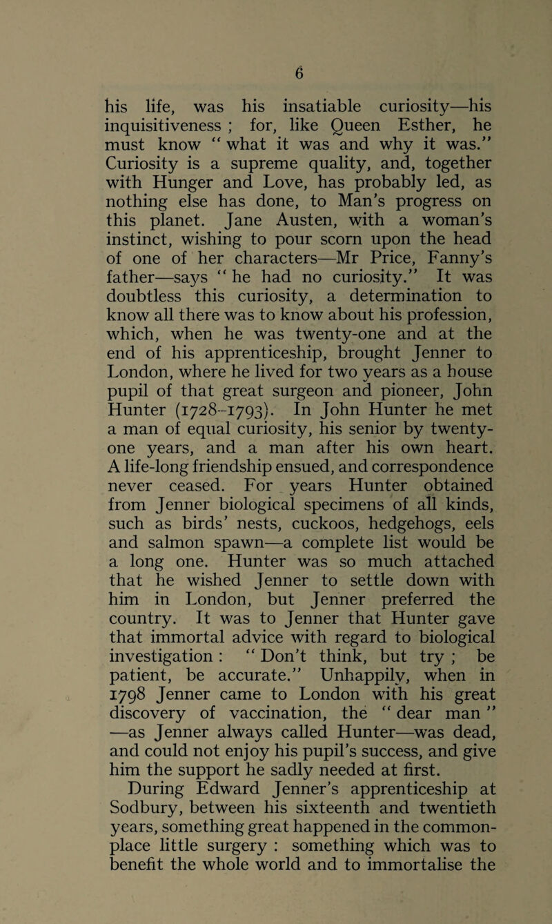 his life, was his insatiable curiosity—his inquisitiveness ; for, like Queen Esther, he must know “ what it was and why it was.” Curiosity is a supreme quality, and, together with Hunger and Love, has probably led, as nothing else has done, to Man’s progress on this planet. Jane Austen, with a woman’s instinct, wishing to pour scorn upon the head of one of her characters—Mr Price, Fanny’s father—says “ he had no curiosity.” It was doubtless this curiosity, a determination to know all there was to know about his profession, which, when he was twenty-one and at the end of his apprenticeship, brought Jenner to London, where he lived for two years as a house pupil of that great surgeon and pioneer, John Hunter (1728-1793). In John Hunter he met a man of equal curiosity, his senior by twenty- one years, and a man after his own heart. A life-long friendship ensued, and correspondence never ceased. For years Hunter obtained from Jenner biological specimens of all kinds, such as birds’ nests, cuckoos, hedgehogs, eels and salmon spawn—a complete list would be a long one. Hunter was so much attached that he wished Jenner to settle down with him in London, but Jenner preferred the country. It was to Jenner that Hunter gave that immortal advice with regard to biological investigation : “ Don’t think, but try ; be patient, be accurate.” Unhappily, when in 1798 Jenner came to London with his great discovery of vaccination, the “ dear man ” —as Jenner always called Hunter—was dead, and could not enjoy his pupil’s success, and give him the support he sadly needed at first. During Edward Jenner’s apprenticeship at Sodbury, between his sixteenth and twentieth years, something great happened in the common¬ place little surgery : something which was to benefit the whole world and to immortalise the