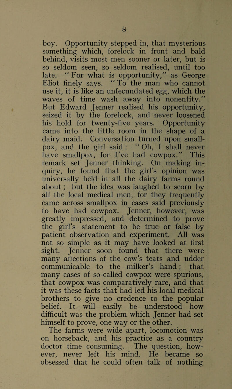 boy. Opportunity stepped in, that mysterious something which, forelock in front and bald behind, visits most men sooner or later, but is so seldom seen, so seldom realised, until too late. “ For what is opportunity,” as George Eliot finely says. “ To the man who cannot use it, it is like an unfecundated egg, which the waves of time wash away into nonentity.” But Edward Jenner realised his opportunity, seized it by the forelock, and never loosened his hold for twenty-five years. Opportunity came into the little room in the shape of a dairy maid. Conversation turned upon small¬ pox, and the girl said :  Oh, I shall never have smallpox, for IVe had cowpox.” This remark set Jenner thinking. On making in¬ quiry, he found that the girl’s opinion was universally held in all the dairy farms round about; but the idea was laughed to scorn by all the local medical men, for they frequently came across smallpox in cases said previously to have had cowpox. Jenner, however, was greatly impressed, and determined to prove the girl’s statement to be true or false by patient observation and experiment. All was not so simple as it may have looked at first sight. Jenner soon found that there were many affections of the cow’s teats and udder communicable to the milker’s hand; that many cases of so-called cowpox were spurious, that cowpox was comparatively rare, and that it was these facts that had led his local medical brothers to give no credence to the popular belief. It will easily be understood how difficult was the problem which Jenner had set himself to prove, one way or the other. The farms were wide apart, locomotion was on horseback, and his practice as a country doctor time consuming. The question, how¬ ever, never left his mind. He became so obsessed that he could often talk of nothing