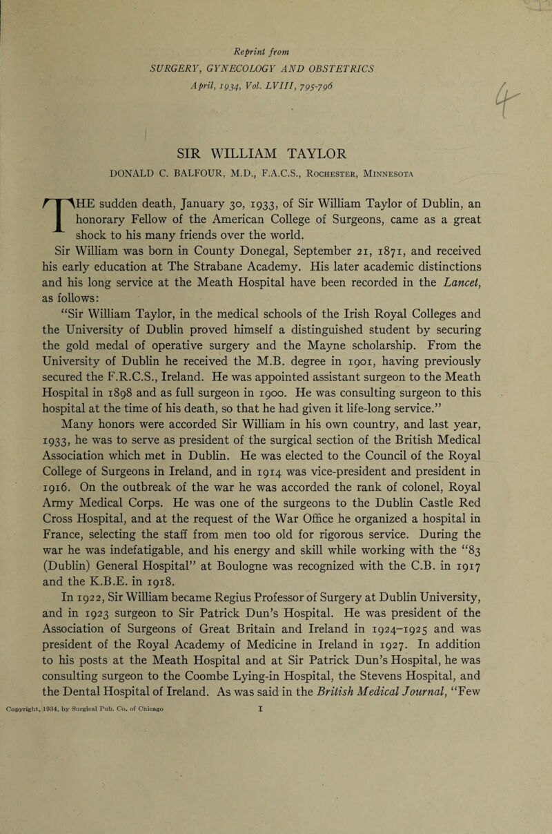 Reprint front SURGERY, GYNECOLOGY AND OBSTETRICS April, 1934, Vol. LV1II, 795-796 SIR WILLIAM TAYLOR DONALD C. BALFOUR, M.D., F.A.C.S., Rochester, Minnesota THE sudden death, January 30, 1933, of Sir William Taylor of Dublin, an honorary Fellow of the American College of Surgeons, came as a great shock to his many friends over the world. Sir William was born in County Donegal, September 21, 1871, and received his early education at The Strabane Academy. His later academic distinctions and his long service at the Meath Hospital have been recorded in the Lancet, as follows: “Sir William Taylor, in the medical schools of the Irish Royal Colleges and the University of Dublin proved himself a distinguished student by securing the gold medal of operative surgery and the Mayne scholarship. From the University of Dublin he received the M.B. degree in 1901, having previously secured the F.R.C.S., Ireland. He was appointed assistant surgeon to the Meath Hospital in 1898 and as full surgeon in 1900. He was consulting surgeon to this hospital at the time of his death, so that he had given it life-long service.” Many honors were accorded Sir William in his own country, and last year, 1933, he was to serve as president of the surgical section of the British Medical Association which met in Dublin. He was elected to the Council of the Royal College of Surgeons in Ireland, and in 1914 was vice-president and president in 1916. On the outbreak of the war he was accorded the rank of colonel, Royal Army Medical Corps. He was one of the surgeons to the Dublin Castle Red Cross Hospital, and at the request of the War Office he organized a hospital in France, selecting the staff from men too old for rigorous service. During the war he was indefatigable, and his energy and skill while working with the “83 (Dublin) General Hospital” at Boulogne was recognized with the C.B. in 1917 and the K.B.E. in 1918. In 1922, Sir William became Regius Professor of Surgery at Dublin University, and in 1923 surgeon to Sir Patrick Dun’s Hospital. He was president of the Association of Surgeons of Great Britain and Ireland in 1924-1925 and was president of the Royal Academy of Medicine in Ireland in 1927. In addition to his posts at the Meath Hospital and at Sir Patrick Dun’s Hospital, he was consulting surgeon to the Coombe Lying-in Hospital, the Stevens Hospital, and the Dental Hospital of Ireland. As was said in the British Medical Journal, “Few