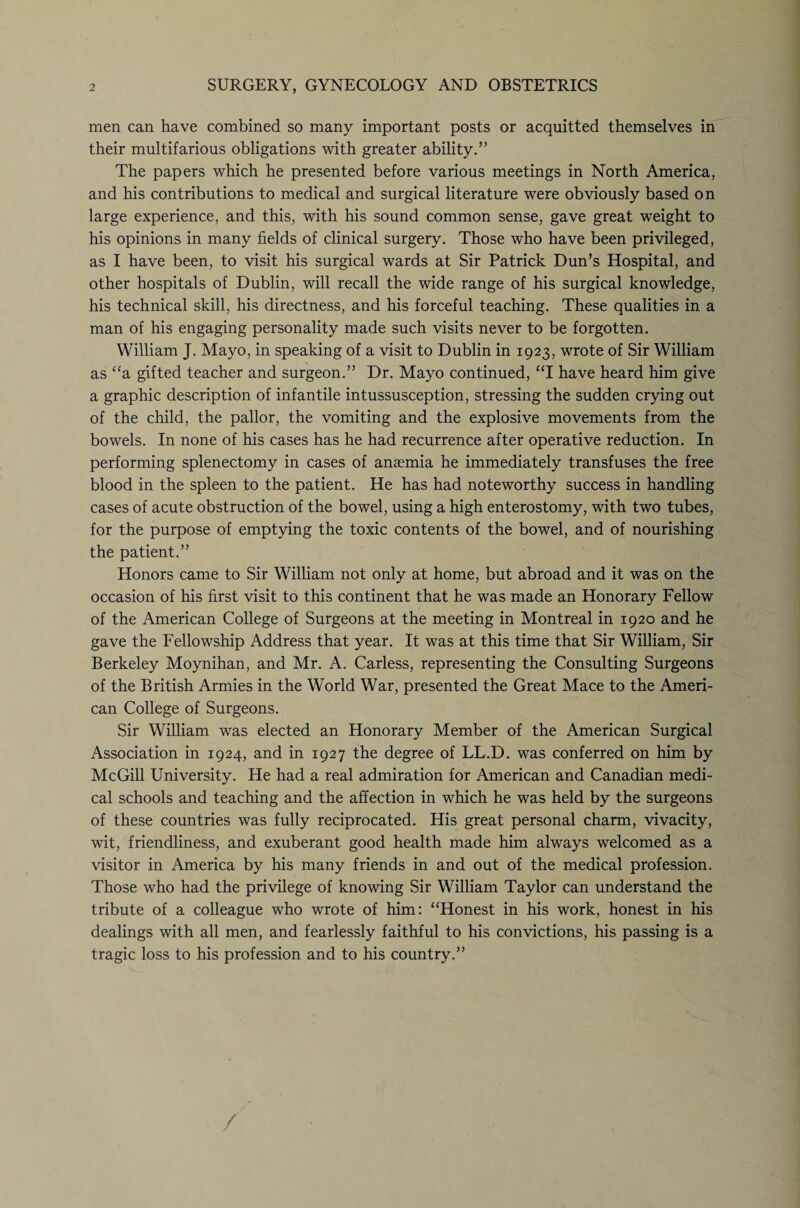 men can have combined so many important posts or acquitted themselves in their multifarious obligations with greater ability.” The papers which he presented before various meetings in North America, and his contributions to medical and surgical literature were obviously based on large experience, and this, with his sound common sense, gave great weight to his opinions in many fields of clinical surgery. Those who have been privileged, as I have been, to visit his surgical wards at Sir Patrick Dun’s Hospital, and other hospitals of Dublin, will recall the wide range of his surgical knowledge, his technical skill, his directness, and his forceful teaching. These qualities in a man of his engaging personality made such visits never to be forgotten. William J. Mayo, in speaking of a visit to Dublin in 1923, wrote of Sir William as “a gifted teacher and surgeon.” Dr. Mayo continued, “I have heard him give a graphic description of infantile intussusception, stressing the sudden crying out of the child, the pallor, the vomiting and the explosive movements from the bowels. In none of his cases has he had recurrence after operative reduction. In performing splenectomy in cases of anaemia he immediately transfuses the free blood in the spleen to the patient. He has had noteworthy success in handling cases of acute obstruction of the bowel, using a high enterostomy, with two tubes, for the purpose of emptying the toxic contents of the bowel, and of nourishing the patient.” Honors came to Sir William not only at home, but abroad and it was on the occasion of his first visit to this continent that he was made an Honorary Fellow of the American College of Surgeons at the meeting in Montreal in 1920 and he gave the Fellowship Address that year. It was at this time that Sir William, Sir Berkeley Moynihan, and Mr. A. Carless, representing the Consulting Surgeons of the British Armies in the World War, presented the Great Mace to the Ameri¬ can College of Surgeons. Sir William was elected an Honorary Member of the American Surgical Association in 1924, and in 1927 the degree of LL.D. was conferred on him by McGill University. He had a real admiration for American and Canadian medi¬ cal schools and teaching and the affection in which he was held by the surgeons of these countries was fully reciprocated. His great personal charm, vivacity, wit, friendliness, and exuberant good health made him always welcomed as a visitor in America by his many friends in and out of the medical profession. Those who had the privilege of knowing Sir William Taylor can understand the tribute of a colleague who wrote of him: “Honest in his work, honest in his dealings with all men, and fearlessly faithful to his convictions, his passing is a tragic loss to his profession and to his country.” /