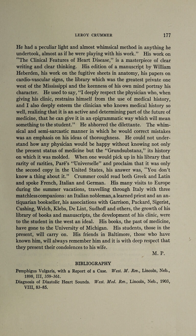 He had a peculiar light and almost whimsical method in anything he undertook, almost as if he were playing with his work.” His work on “The Clinical Features of Heart Disease,” is a masterpiece of clear writing and clear thinking. His edition of a manuscript by William Heberden, his work on the fugitive sheets in anatomy, his papers on cardio-vascular signs, the library which was the greatest private one west of the Mississippi and the keenness of his own mind portray his character. He used to say, “I deeply respect the physician who, when giving his clinic, restrains himself from the use of medical history, and I also deeply esteem the clinician who knows medical history so well, realizing that it is an active and determining part of the future of medicine, that he can give it in an epigrammatic way which will mean something to the student.” He abhorred the dilettante. The whim¬ sical and semi-sarcastic manner in which he would correct mistakes was an emphasis on his ideas of thoroughness. He could not under¬ stand how any physician would be happy without knowing not only the present status of medicine but the “Grundsubstanz,” its history on which it was molded. When one would pick up in his library that rarity of rarities, Pare’s “Universelle” and proclaim that it was only the second copy in the United States, his answer was, “You don’t know a thing about it.” Crummer could read both Greek and Latin and spoke French, Italian and German. His many visits to Europe during the summer vacations, travelling through Italy with three matchless companions: an Italian nobleman, a learned priest and an an¬ tiquarian bookseller, his associations with Garrison, Packard, Sigerist, Cushing, Welch, Klebs, De Lint, Sudhoff and others, the growth of his library of books and manuscripts, the development of his clinic, were to the student in the west an ideal. His books, the past of medicine, have gone to the University of Michigan. His students, those in the present, will carry on. His friends in Baltimore, those who have known him, will always remember him and it is with deep respect that they present their condolences to his wife. M. P. BIBLIOGRAPHY Pemphigus Vulgaris, with a Report of a Case. West. M. Rev., Lincoln, Neb., 1898, III, 359-361. Diagnosis of Diastolic Heart Sounds. West. Med. Rev., Lincoln, Neb., 1903, VIII, 83-85.