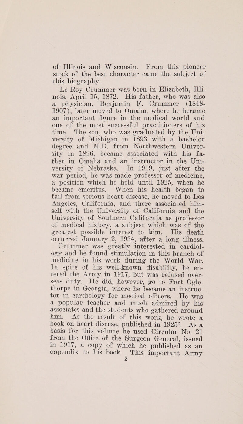 of Illinois and Wisconsin. From this pioneer stock of the best character came the subject of this biography. Le Koy Crnmmer was born in Elizabeth, Illi¬ nois, April 15, 1872. His father, who was also a physician, Benjamin F. Crnmmer (1848- 1907), later moved to Omaha, where he became an important figure in the medical world and one of the most successful practitioners of his time. The son, who was graduated by the Uni¬ versity of Michigan in 1893 with a bachelor degree and M.D. from Northwestern Univer¬ sity in 1896, became associated with his fa¬ ther in Omaha and an instructor in the Uni¬ versity of Nebraska. In 1919, just after the war period, he was made professor of medicine, a position which he held until 1925, when he became emeritus. When his health began to fail from serious heart disease, he moved to Los Angeles, California, and there associated him¬ self with the University of California and the University of Southern California as professor of medical history, a subject which was of the greatest possible interest to him. His death occurred January 2, 1934, after a long illness. Crnmmer was greatly interested in cardiol¬ ogy and he found stimulation in this branch of medicine in his work during the World War. In spite of his well-known disability, he en¬ tered the Army in 1917, but was refused over¬ seas duty. He did, however, go to Fort Ogle¬ thorpe in Georgia, where he became an instruc¬ tor in cardiology for medical officers. He was a popular teacher and much admired by his associates and the students who gathered around him. As the result of this work, he wrote a book on heart disease, published in 1925^ As a basis for this volume he used Circular No. 21 from the Office of the Surgeon General, issued in 1917, a copy of which he published as an appendix to his book. This important Army