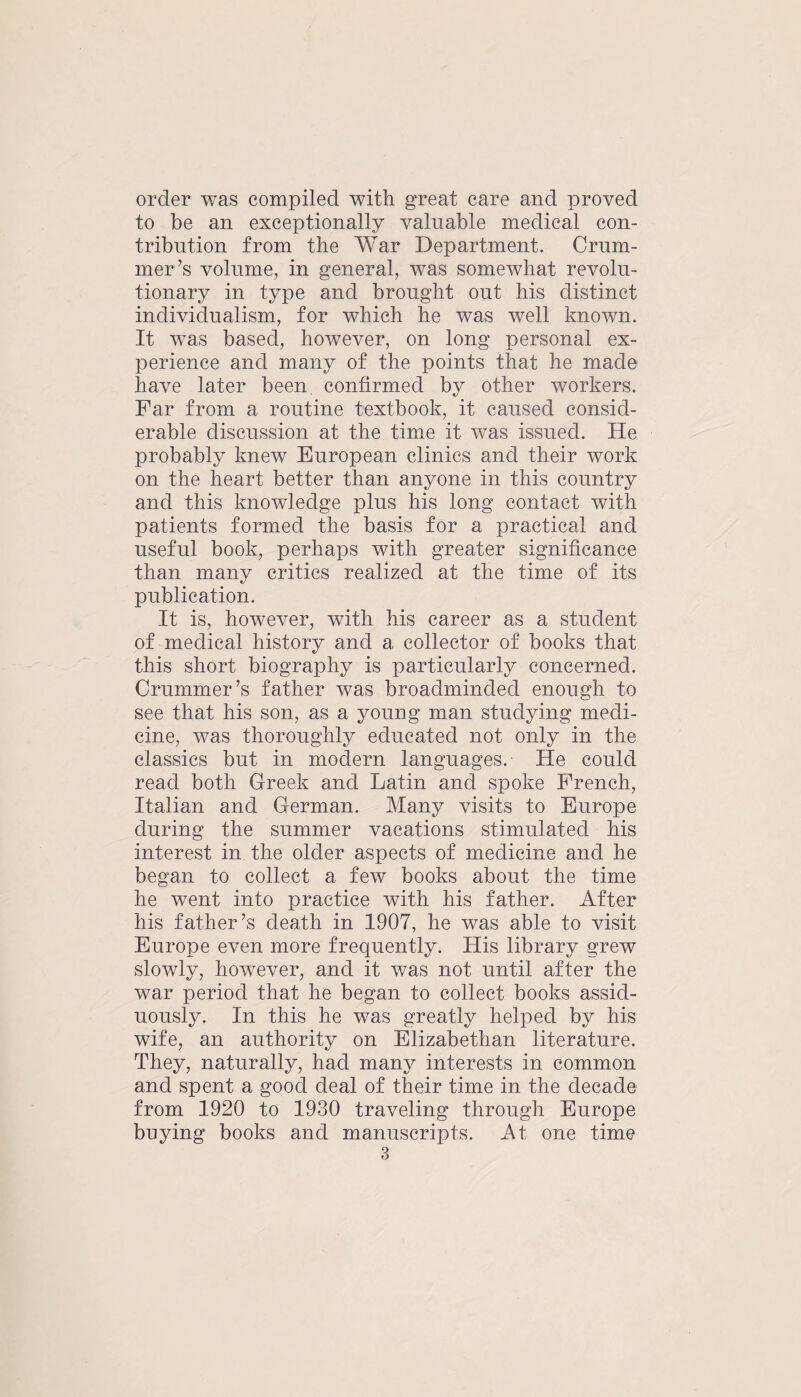 order was compiled with great care and proved to be an exceptionally valuable medical con¬ tribution from the War Department. Crum- iner’s volume, in general, was somewhat revolu¬ tionary in type and brought out his distinct individualism, for which he was well known. It was based, however, on long personal ex¬ perience and many of the points that he made have later been, confirmed by other workers. Far from a routine textbook, it caused consid¬ erable discussion at the time it was issued. He probably knew European clinics and their work on the heart better than anyone in this country and this knowledge plus his long contact with patients formed the basis for a practical and useful book, perhaps with greater significance than many critics realized at the time of its publication. It is, however, with his career as a student of medical history and a collector of books that this short biography is particularly concerned. Crummer’s father was broadminded enough to see that his son, as a young man studying medi¬ cine, was thoroughly educated not only in the classics but in modern languages. He could read both Greek and Latin and spoke French, Italian and German. Many visits to Europe during the summer vacations stimulated his interest in the older aspects of medicine and he began to collect a few books about the time he went into practice with his father. After his father’s death in 1907, he was able to visit Europe even more frequently. His library grew slowly, however, and it was not until after the war period that he began to collect books assid¬ uously. In this he was greatly helped by his wife, an authority on Elizabethan literature. They, naturally, had many interests in common and spent a good deal of their time in the decade from 1920 to 1930 traveling through Europe buying books and manuscripts. At one time